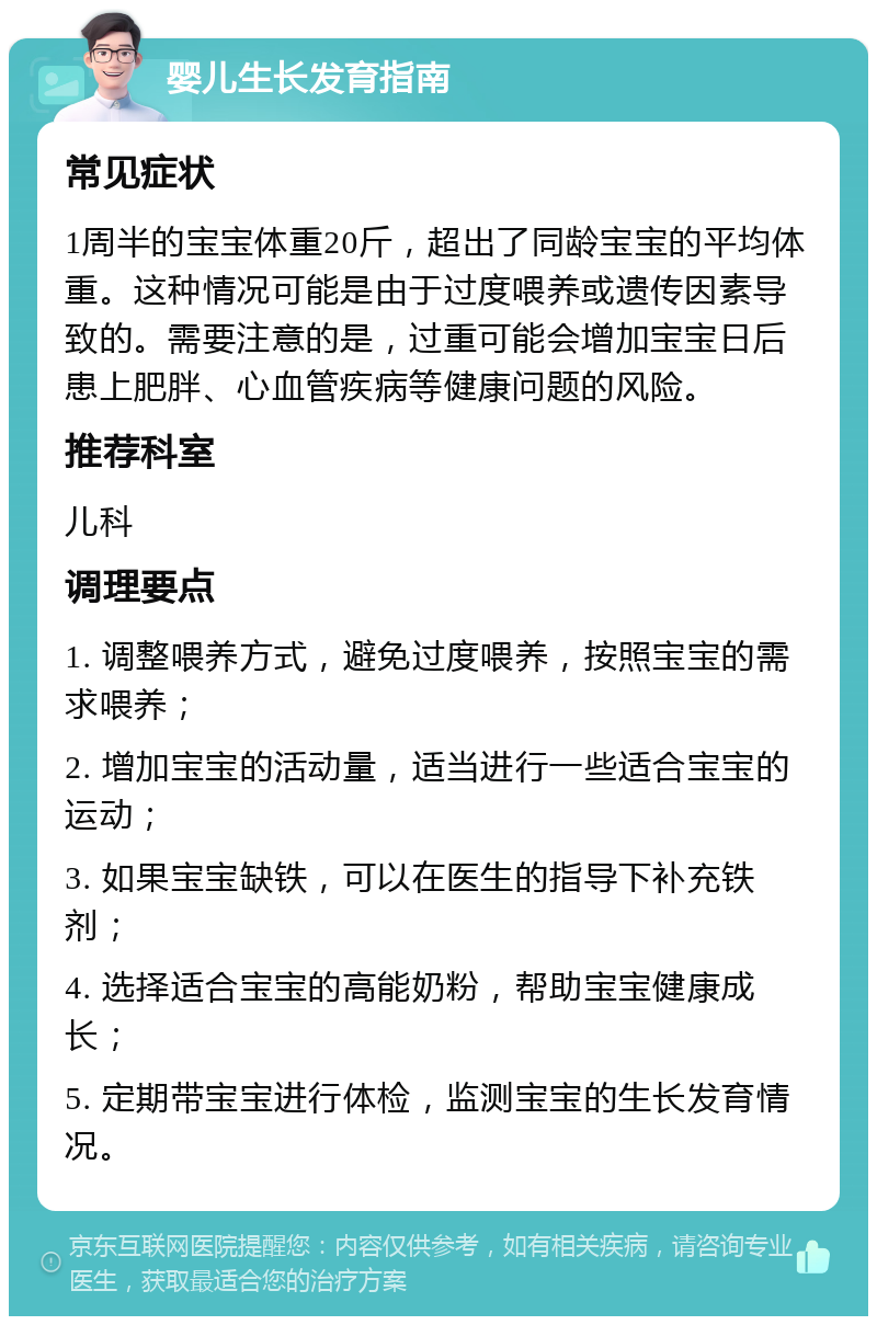 婴儿生长发育指南 常见症状 1周半的宝宝体重20斤，超出了同龄宝宝的平均体重。这种情况可能是由于过度喂养或遗传因素导致的。需要注意的是，过重可能会增加宝宝日后患上肥胖、心血管疾病等健康问题的风险。 推荐科室 儿科 调理要点 1. 调整喂养方式，避免过度喂养，按照宝宝的需求喂养； 2. 增加宝宝的活动量，适当进行一些适合宝宝的运动； 3. 如果宝宝缺铁，可以在医生的指导下补充铁剂； 4. 选择适合宝宝的高能奶粉，帮助宝宝健康成长； 5. 定期带宝宝进行体检，监测宝宝的生长发育情况。