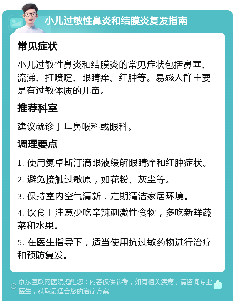 小儿过敏性鼻炎和结膜炎复发指南 常见症状 小儿过敏性鼻炎和结膜炎的常见症状包括鼻塞、流涕、打喷嚏、眼睛痒、红肿等。易感人群主要是有过敏体质的儿童。 推荐科室 建议就诊于耳鼻喉科或眼科。 调理要点 1. 使用氮卓斯汀滴眼液缓解眼睛痒和红肿症状。 2. 避免接触过敏原，如花粉、灰尘等。 3. 保持室内空气清新，定期清洁家居环境。 4. 饮食上注意少吃辛辣刺激性食物，多吃新鲜蔬菜和水果。 5. 在医生指导下，适当使用抗过敏药物进行治疗和预防复发。