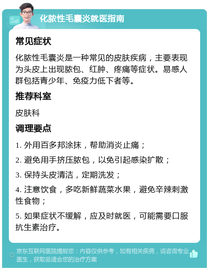 化脓性毛囊炎就医指南 常见症状 化脓性毛囊炎是一种常见的皮肤疾病，主要表现为头皮上出现脓包、红肿、疼痛等症状。易感人群包括青少年、免疫力低下者等。 推荐科室 皮肤科 调理要点 1. 外用百多邦涂抹，帮助消炎止痛； 2. 避免用手挤压脓包，以免引起感染扩散； 3. 保持头皮清洁，定期洗发； 4. 注意饮食，多吃新鲜蔬菜水果，避免辛辣刺激性食物； 5. 如果症状不缓解，应及时就医，可能需要口服抗生素治疗。