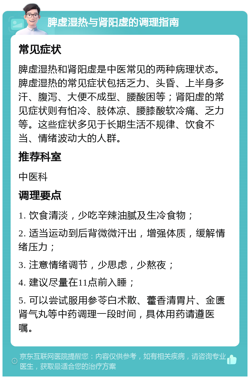 脾虚湿热与肾阳虚的调理指南 常见症状 脾虚湿热和肾阳虚是中医常见的两种病理状态。脾虚湿热的常见症状包括乏力、头昏、上半身多汗、腹泻、大便不成型、腰酸困等；肾阳虚的常见症状则有怕冷、肢体凉、腰膝酸软冷痛、乏力等。这些症状多见于长期生活不规律、饮食不当、情绪波动大的人群。 推荐科室 中医科 调理要点 1. 饮食清淡，少吃辛辣油腻及生冷食物； 2. 适当运动到后背微微汗出，增强体质，缓解情绪压力； 3. 注意情绪调节，少思虑，少熬夜； 4. 建议尽量在11点前入睡； 5. 可以尝试服用参苓白术散、藿香清胃片、金匮肾气丸等中药调理一段时间，具体用药请遵医嘱。