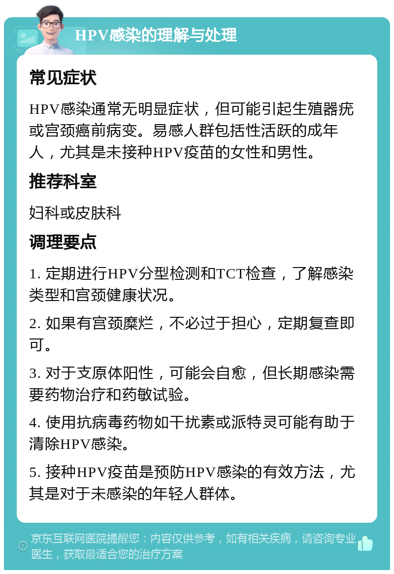 HPV感染的理解与处理 常见症状 HPV感染通常无明显症状，但可能引起生殖器疣或宫颈癌前病变。易感人群包括性活跃的成年人，尤其是未接种HPV疫苗的女性和男性。 推荐科室 妇科或皮肤科 调理要点 1. 定期进行HPV分型检测和TCT检查，了解感染类型和宫颈健康状况。 2. 如果有宫颈糜烂，不必过于担心，定期复查即可。 3. 对于支原体阳性，可能会自愈，但长期感染需要药物治疗和药敏试验。 4. 使用抗病毒药物如干扰素或派特灵可能有助于清除HPV感染。 5. 接种HPV疫苗是预防HPV感染的有效方法，尤其是对于未感染的年轻人群体。