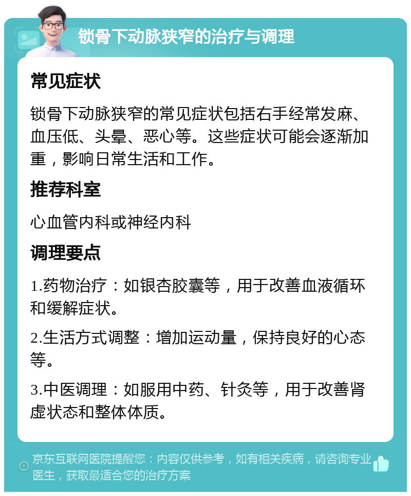 锁骨下动脉狭窄的治疗与调理 常见症状 锁骨下动脉狭窄的常见症状包括右手经常发麻、血压低、头晕、恶心等。这些症状可能会逐渐加重，影响日常生活和工作。 推荐科室 心血管内科或神经内科 调理要点 1.药物治疗：如银杏胶囊等，用于改善血液循环和缓解症状。 2.生活方式调整：增加运动量，保持良好的心态等。 3.中医调理：如服用中药、针灸等，用于改善肾虚状态和整体体质。