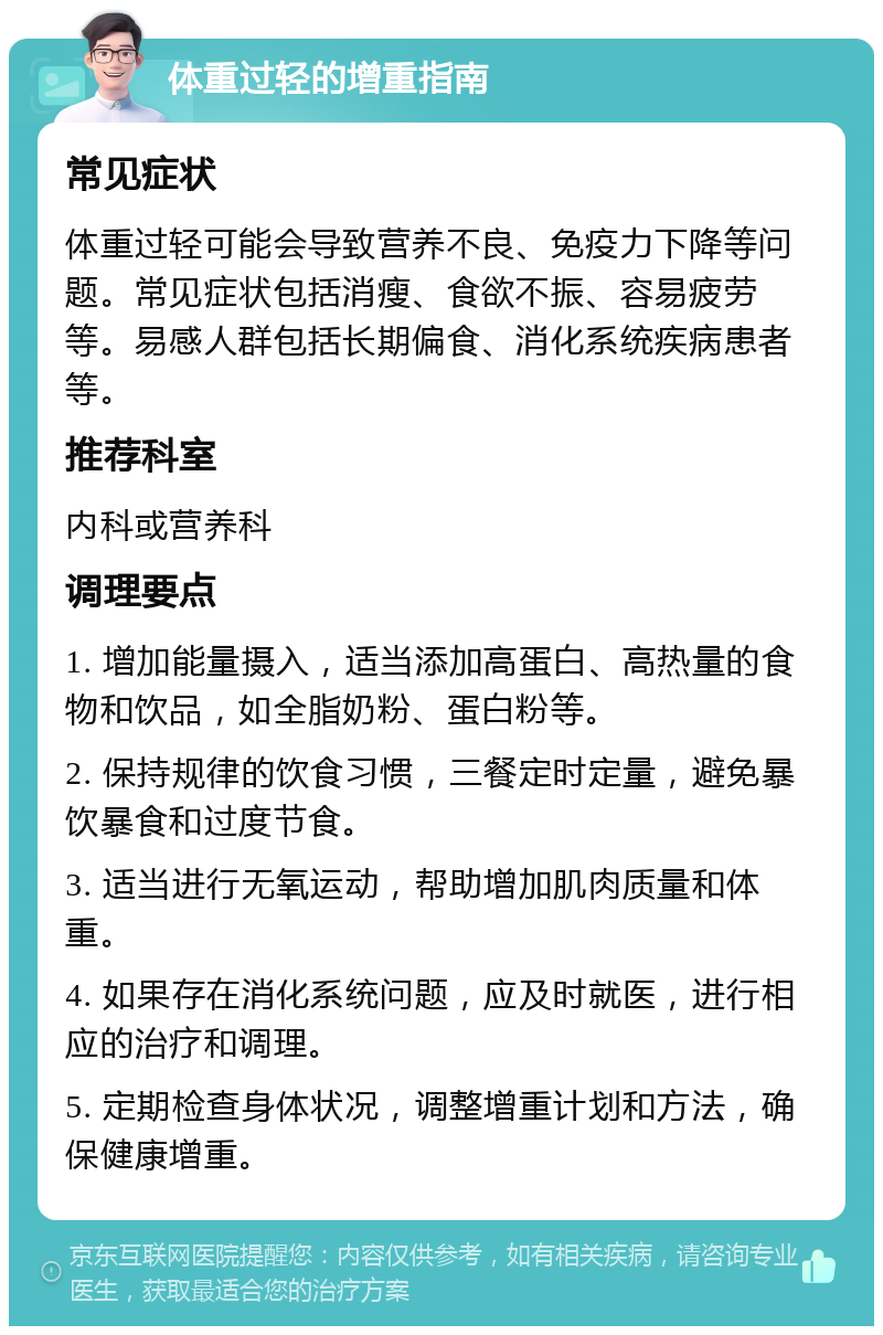 体重过轻的增重指南 常见症状 体重过轻可能会导致营养不良、免疫力下降等问题。常见症状包括消瘦、食欲不振、容易疲劳等。易感人群包括长期偏食、消化系统疾病患者等。 推荐科室 内科或营养科 调理要点 1. 增加能量摄入，适当添加高蛋白、高热量的食物和饮品，如全脂奶粉、蛋白粉等。 2. 保持规律的饮食习惯，三餐定时定量，避免暴饮暴食和过度节食。 3. 适当进行无氧运动，帮助增加肌肉质量和体重。 4. 如果存在消化系统问题，应及时就医，进行相应的治疗和调理。 5. 定期检查身体状况，调整增重计划和方法，确保健康增重。