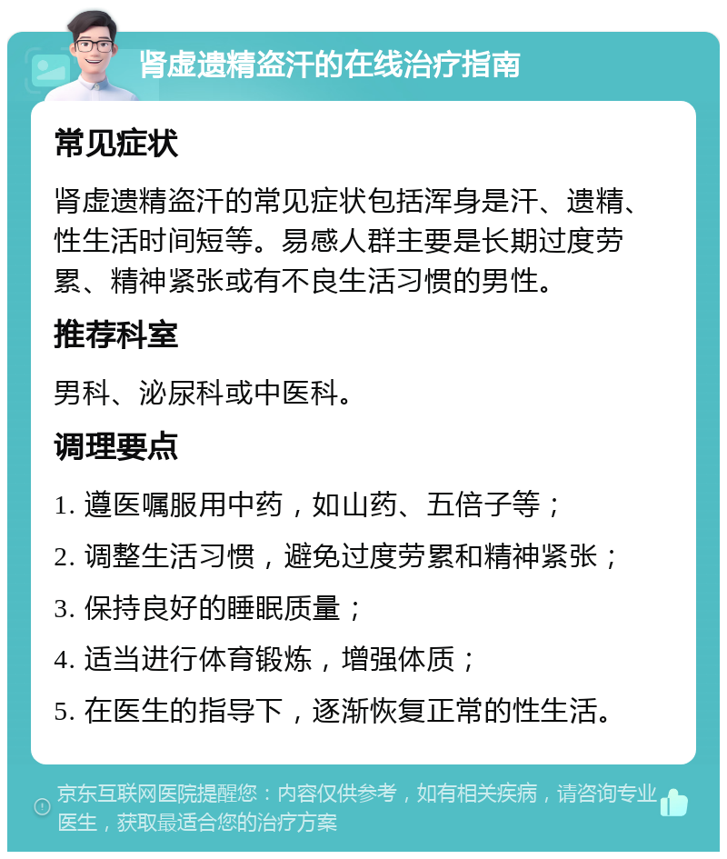 肾虚遗精盗汗的在线治疗指南 常见症状 肾虚遗精盗汗的常见症状包括浑身是汗、遗精、性生活时间短等。易感人群主要是长期过度劳累、精神紧张或有不良生活习惯的男性。 推荐科室 男科、泌尿科或中医科。 调理要点 1. 遵医嘱服用中药，如山药、五倍子等； 2. 调整生活习惯，避免过度劳累和精神紧张； 3. 保持良好的睡眠质量； 4. 适当进行体育锻炼，增强体质； 5. 在医生的指导下，逐渐恢复正常的性生活。