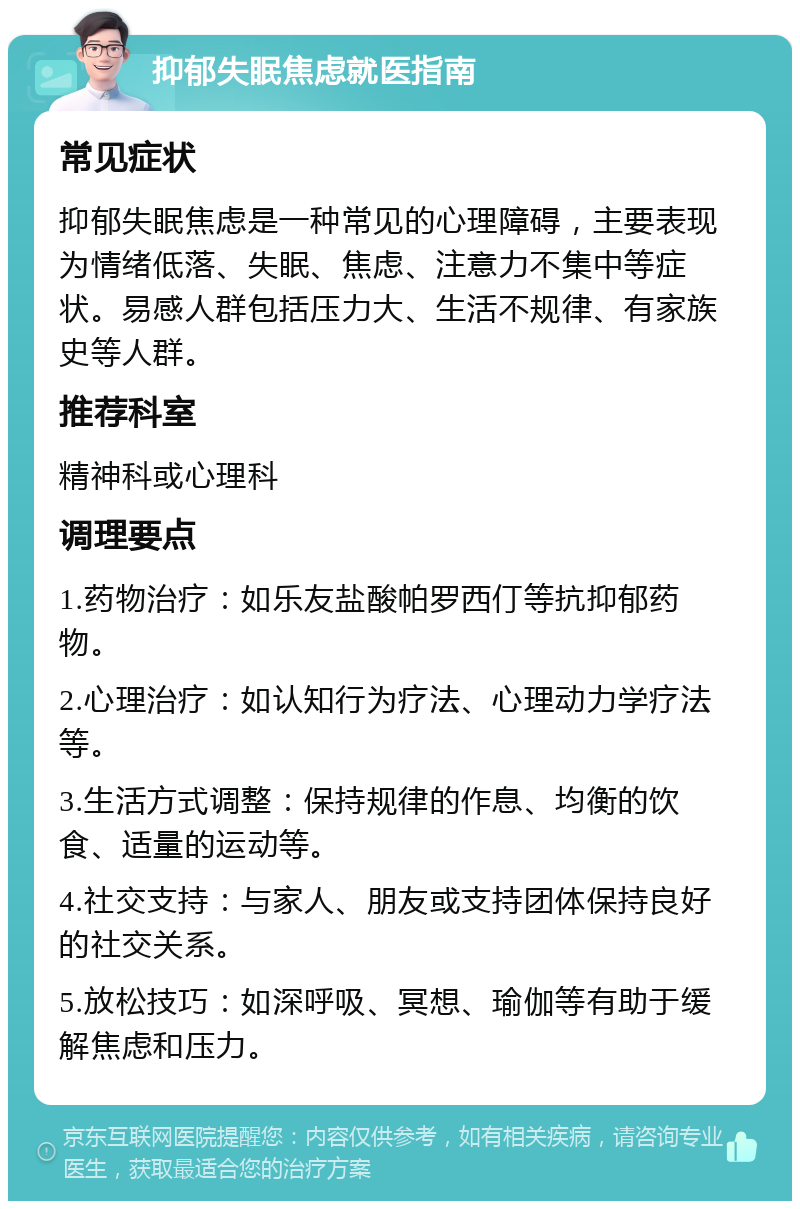 抑郁失眠焦虑就医指南 常见症状 抑郁失眠焦虑是一种常见的心理障碍，主要表现为情绪低落、失眠、焦虑、注意力不集中等症状。易感人群包括压力大、生活不规律、有家族史等人群。 推荐科室 精神科或心理科 调理要点 1.药物治疗：如乐友盐酸帕罗西仃等抗抑郁药物。 2.心理治疗：如认知行为疗法、心理动力学疗法等。 3.生活方式调整：保持规律的作息、均衡的饮食、适量的运动等。 4.社交支持：与家人、朋友或支持团体保持良好的社交关系。 5.放松技巧：如深呼吸、冥想、瑜伽等有助于缓解焦虑和压力。