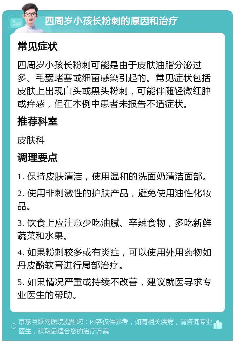 四周岁小孩长粉刺的原因和治疗 常见症状 四周岁小孩长粉刺可能是由于皮肤油脂分泌过多、毛囊堵塞或细菌感染引起的。常见症状包括皮肤上出现白头或黑头粉刺，可能伴随轻微红肿或痒感，但在本例中患者未报告不适症状。 推荐科室 皮肤科 调理要点 1. 保持皮肤清洁，使用温和的洗面奶清洁面部。 2. 使用非刺激性的护肤产品，避免使用油性化妆品。 3. 饮食上应注意少吃油腻、辛辣食物，多吃新鲜蔬菜和水果。 4. 如果粉刺较多或有炎症，可以使用外用药物如丹皮酚软膏进行局部治疗。 5. 如果情况严重或持续不改善，建议就医寻求专业医生的帮助。