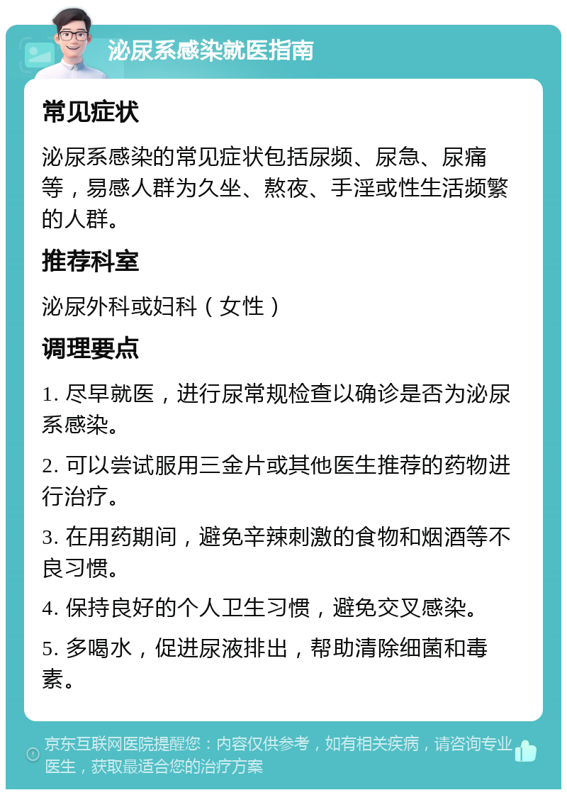 泌尿系感染就医指南 常见症状 泌尿系感染的常见症状包括尿频、尿急、尿痛等，易感人群为久坐、熬夜、手淫或性生活频繁的人群。 推荐科室 泌尿外科或妇科（女性） 调理要点 1. 尽早就医，进行尿常规检查以确诊是否为泌尿系感染。 2. 可以尝试服用三金片或其他医生推荐的药物进行治疗。 3. 在用药期间，避免辛辣刺激的食物和烟酒等不良习惯。 4. 保持良好的个人卫生习惯，避免交叉感染。 5. 多喝水，促进尿液排出，帮助清除细菌和毒素。