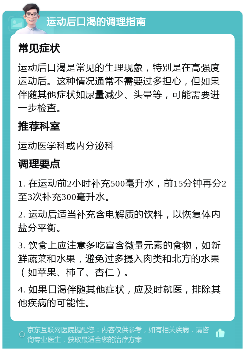 运动后口渴的调理指南 常见症状 运动后口渴是常见的生理现象，特别是在高强度运动后。这种情况通常不需要过多担心，但如果伴随其他症状如尿量减少、头晕等，可能需要进一步检查。 推荐科室 运动医学科或内分泌科 调理要点 1. 在运动前2小时补充500毫升水，前15分钟再分2至3次补充300毫升水。 2. 运动后适当补充含电解质的饮料，以恢复体内盐分平衡。 3. 饮食上应注意多吃富含微量元素的食物，如新鲜蔬菜和水果，避免过多摄入肉类和北方的水果（如苹果、柿子、杏仁）。 4. 如果口渴伴随其他症状，应及时就医，排除其他疾病的可能性。