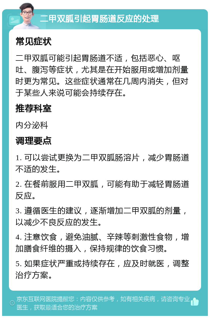 二甲双胍引起胃肠道反应的处理 常见症状 二甲双胍可能引起胃肠道不适，包括恶心、呕吐、腹泻等症状，尤其是在开始服用或增加剂量时更为常见。这些症状通常在几周内消失，但对于某些人来说可能会持续存在。 推荐科室 内分泌科 调理要点 1. 可以尝试更换为二甲双胍肠溶片，减少胃肠道不适的发生。 2. 在餐前服用二甲双胍，可能有助于减轻胃肠道反应。 3. 遵循医生的建议，逐渐增加二甲双胍的剂量，以减少不良反应的发生。 4. 注意饮食，避免油腻、辛辣等刺激性食物，增加膳食纤维的摄入，保持规律的饮食习惯。 5. 如果症状严重或持续存在，应及时就医，调整治疗方案。