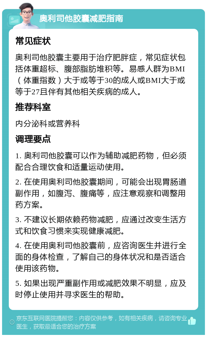 奥利司他胶囊减肥指南 常见症状 奥利司他胶囊主要用于治疗肥胖症，常见症状包括体重超标、腹部脂肪堆积等。易感人群为BMI（体重指数）大于或等于30的成人或BMI大于或等于27且伴有其他相关疾病的成人。 推荐科室 内分泌科或营养科 调理要点 1. 奥利司他胶囊可以作为辅助减肥药物，但必须配合合理饮食和适量运动使用。 2. 在使用奥利司他胶囊期间，可能会出现胃肠道副作用，如腹泻、腹痛等，应注意观察和调整用药方案。 3. 不建议长期依赖药物减肥，应通过改变生活方式和饮食习惯来实现健康减肥。 4. 在使用奥利司他胶囊前，应咨询医生并进行全面的身体检查，了解自己的身体状况和是否适合使用该药物。 5. 如果出现严重副作用或减肥效果不明显，应及时停止使用并寻求医生的帮助。