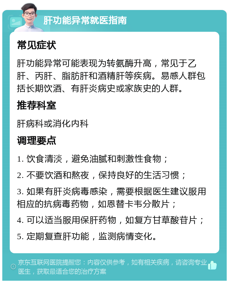 肝功能异常就医指南 常见症状 肝功能异常可能表现为转氨酶升高，常见于乙肝、丙肝、脂肪肝和酒精肝等疾病。易感人群包括长期饮酒、有肝炎病史或家族史的人群。 推荐科室 肝病科或消化内科 调理要点 1. 饮食清淡，避免油腻和刺激性食物； 2. 不要饮酒和熬夜，保持良好的生活习惯； 3. 如果有肝炎病毒感染，需要根据医生建议服用相应的抗病毒药物，如恩替卡韦分散片； 4. 可以适当服用保肝药物，如复方甘草酸苷片； 5. 定期复查肝功能，监测病情变化。