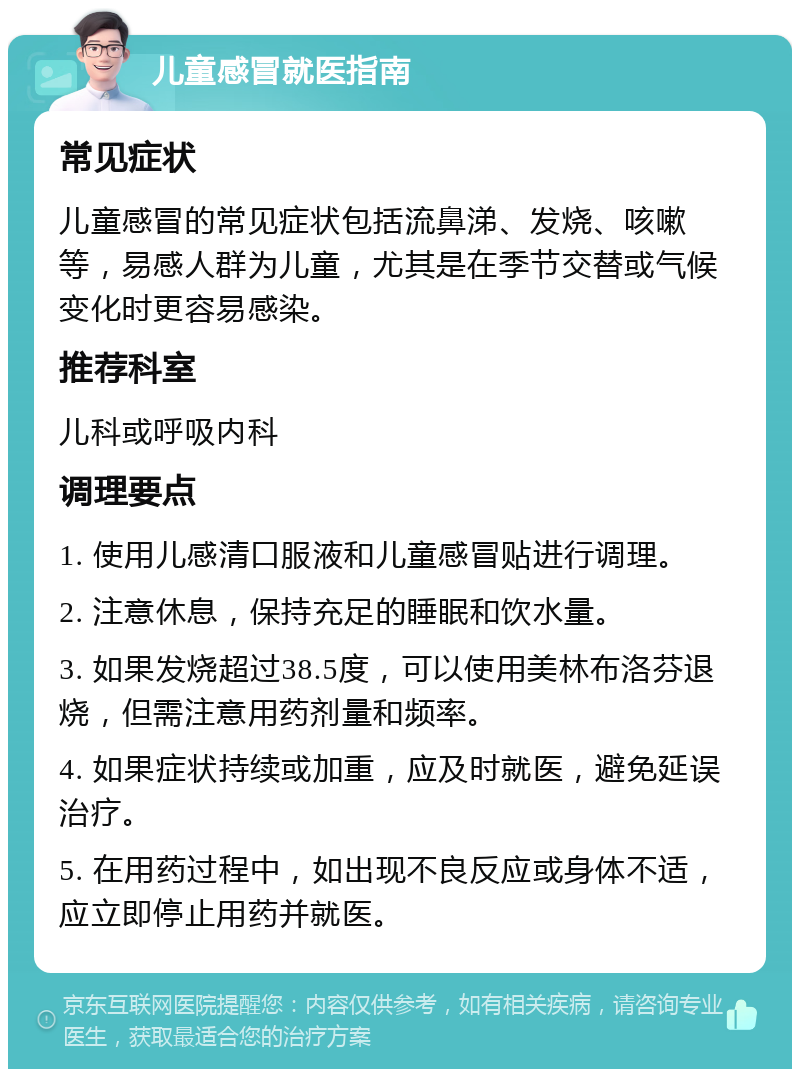 儿童感冒就医指南 常见症状 儿童感冒的常见症状包括流鼻涕、发烧、咳嗽等，易感人群为儿童，尤其是在季节交替或气候变化时更容易感染。 推荐科室 儿科或呼吸内科 调理要点 1. 使用儿感清口服液和儿童感冒贴进行调理。 2. 注意休息，保持充足的睡眠和饮水量。 3. 如果发烧超过38.5度，可以使用美林布洛芬退烧，但需注意用药剂量和频率。 4. 如果症状持续或加重，应及时就医，避免延误治疗。 5. 在用药过程中，如出现不良反应或身体不适，应立即停止用药并就医。