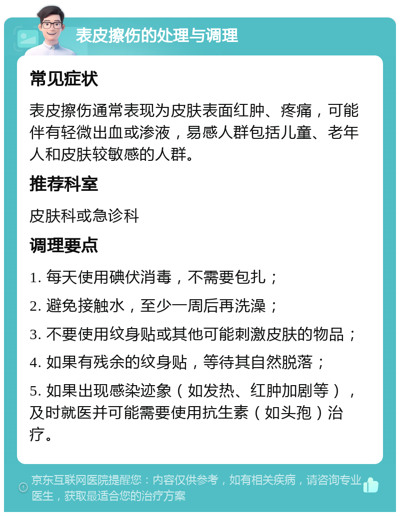 表皮擦伤的处理与调理 常见症状 表皮擦伤通常表现为皮肤表面红肿、疼痛，可能伴有轻微出血或渗液，易感人群包括儿童、老年人和皮肤较敏感的人群。 推荐科室 皮肤科或急诊科 调理要点 1. 每天使用碘伏消毒，不需要包扎； 2. 避免接触水，至少一周后再洗澡； 3. 不要使用纹身贴或其他可能刺激皮肤的物品； 4. 如果有残余的纹身贴，等待其自然脱落； 5. 如果出现感染迹象（如发热、红肿加剧等），及时就医并可能需要使用抗生素（如头孢）治疗。