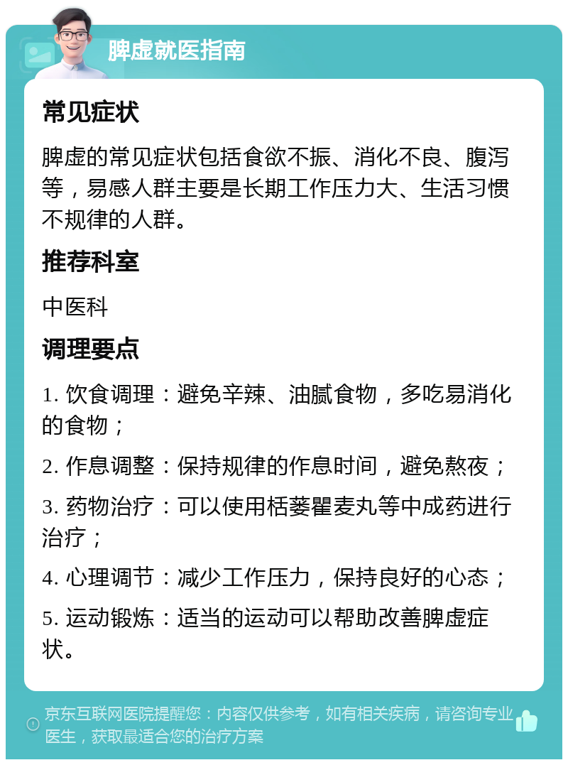 脾虚就医指南 常见症状 脾虚的常见症状包括食欲不振、消化不良、腹泻等，易感人群主要是长期工作压力大、生活习惯不规律的人群。 推荐科室 中医科 调理要点 1. 饮食调理：避免辛辣、油腻食物，多吃易消化的食物； 2. 作息调整：保持规律的作息时间，避免熬夜； 3. 药物治疗：可以使用栝蒌瞿麦丸等中成药进行治疗； 4. 心理调节：减少工作压力，保持良好的心态； 5. 运动锻炼：适当的运动可以帮助改善脾虚症状。