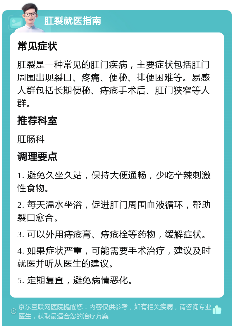 肛裂就医指南 常见症状 肛裂是一种常见的肛门疾病，主要症状包括肛门周围出现裂口、疼痛、便秘、排便困难等。易感人群包括长期便秘、痔疮手术后、肛门狭窄等人群。 推荐科室 肛肠科 调理要点 1. 避免久坐久站，保持大便通畅，少吃辛辣刺激性食物。 2. 每天温水坐浴，促进肛门周围血液循环，帮助裂口愈合。 3. 可以外用痔疮膏、痔疮栓等药物，缓解症状。 4. 如果症状严重，可能需要手术治疗，建议及时就医并听从医生的建议。 5. 定期复查，避免病情恶化。