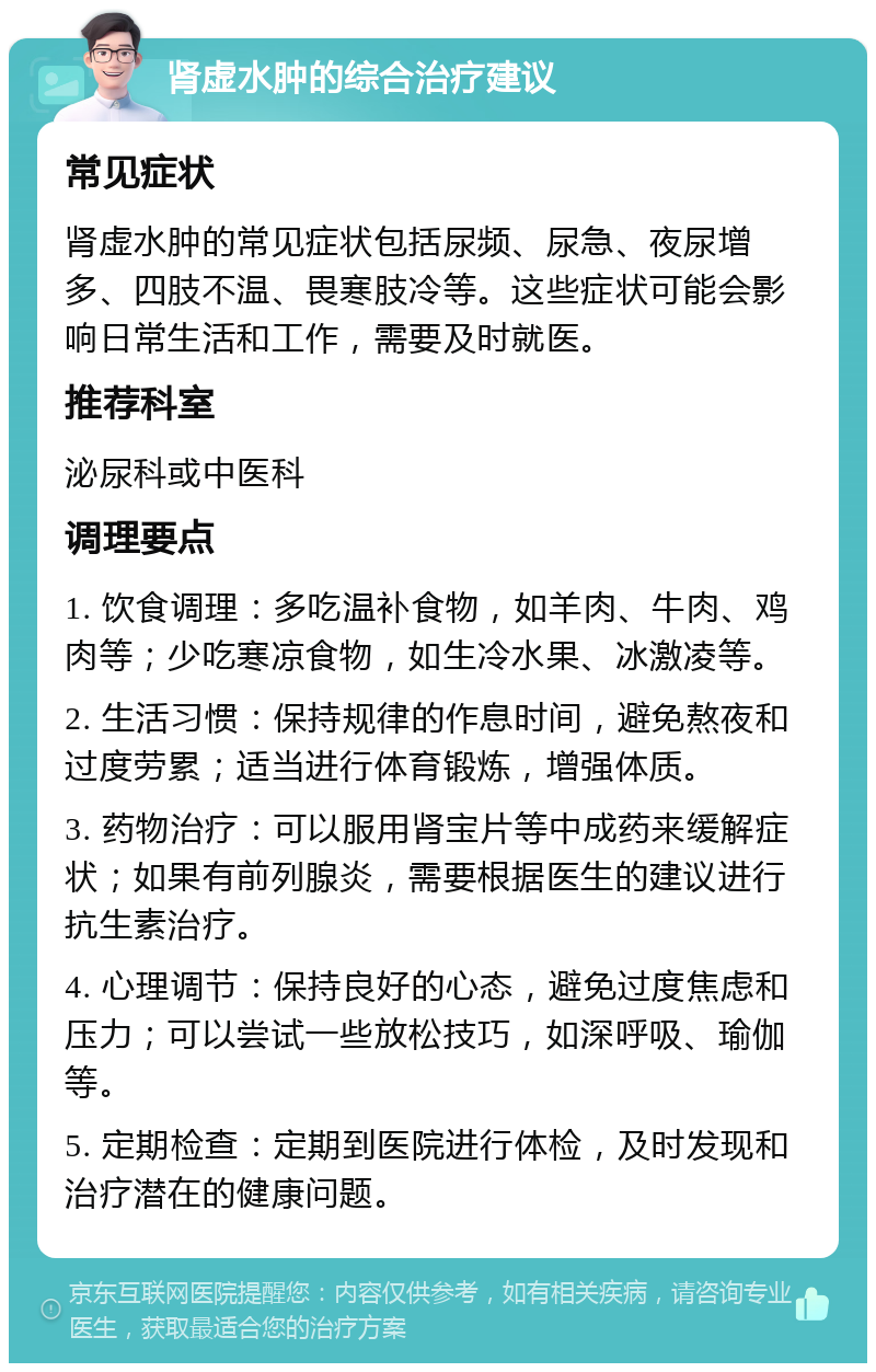 肾虚水肿的综合治疗建议 常见症状 肾虚水肿的常见症状包括尿频、尿急、夜尿增多、四肢不温、畏寒肢冷等。这些症状可能会影响日常生活和工作，需要及时就医。 推荐科室 泌尿科或中医科 调理要点 1. 饮食调理：多吃温补食物，如羊肉、牛肉、鸡肉等；少吃寒凉食物，如生冷水果、冰激凌等。 2. 生活习惯：保持规律的作息时间，避免熬夜和过度劳累；适当进行体育锻炼，增强体质。 3. 药物治疗：可以服用肾宝片等中成药来缓解症状；如果有前列腺炎，需要根据医生的建议进行抗生素治疗。 4. 心理调节：保持良好的心态，避免过度焦虑和压力；可以尝试一些放松技巧，如深呼吸、瑜伽等。 5. 定期检查：定期到医院进行体检，及时发现和治疗潜在的健康问题。