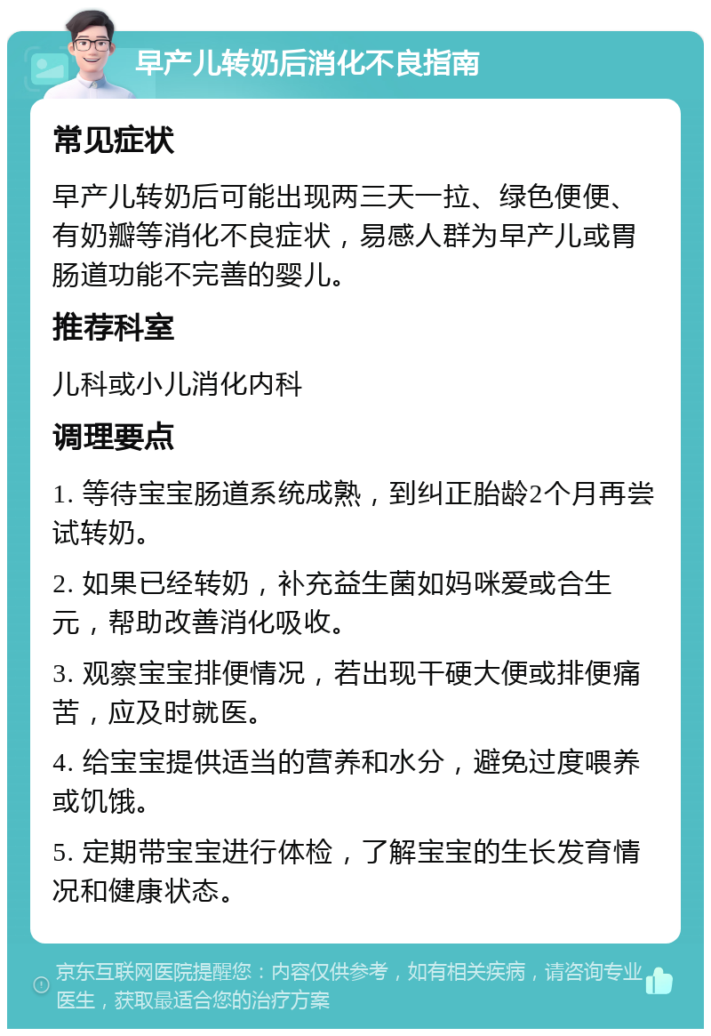 早产儿转奶后消化不良指南 常见症状 早产儿转奶后可能出现两三天一拉、绿色便便、有奶瓣等消化不良症状，易感人群为早产儿或胃肠道功能不完善的婴儿。 推荐科室 儿科或小儿消化内科 调理要点 1. 等待宝宝肠道系统成熟，到纠正胎龄2个月再尝试转奶。 2. 如果已经转奶，补充益生菌如妈咪爱或合生元，帮助改善消化吸收。 3. 观察宝宝排便情况，若出现干硬大便或排便痛苦，应及时就医。 4. 给宝宝提供适当的营养和水分，避免过度喂养或饥饿。 5. 定期带宝宝进行体检，了解宝宝的生长发育情况和健康状态。