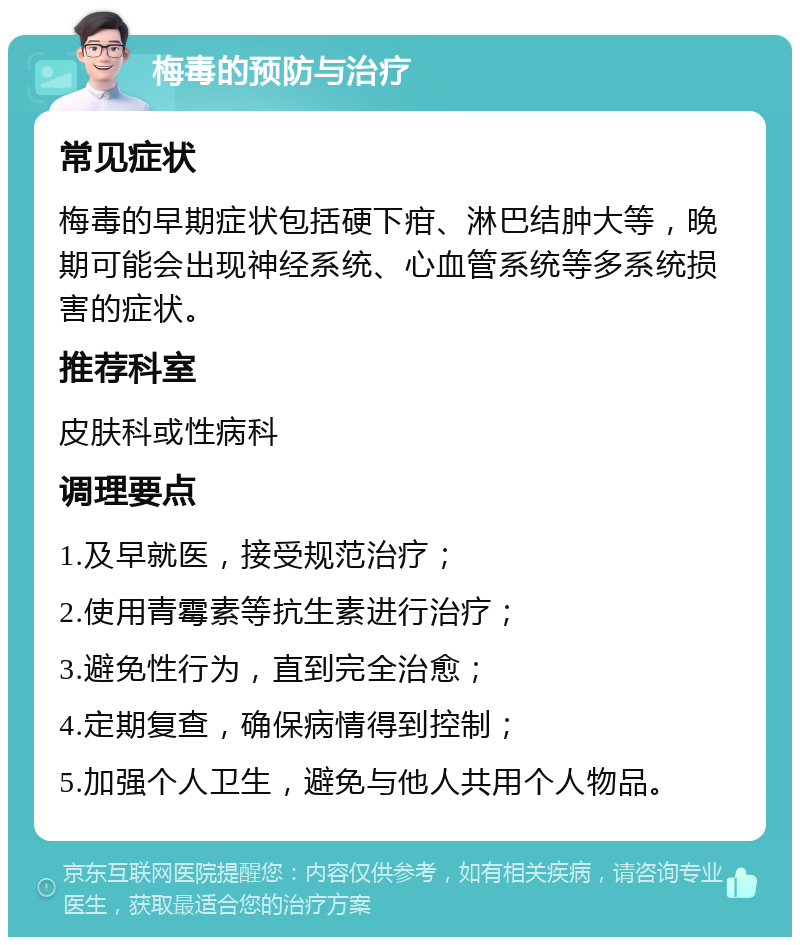 梅毒的预防与治疗 常见症状 梅毒的早期症状包括硬下疳、淋巴结肿大等，晚期可能会出现神经系统、心血管系统等多系统损害的症状。 推荐科室 皮肤科或性病科 调理要点 1.及早就医，接受规范治疗； 2.使用青霉素等抗生素进行治疗； 3.避免性行为，直到完全治愈； 4.定期复查，确保病情得到控制； 5.加强个人卫生，避免与他人共用个人物品。