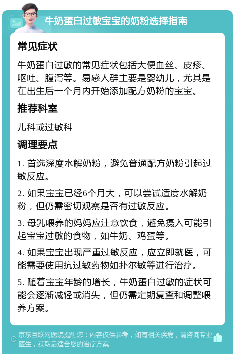 牛奶蛋白过敏宝宝的奶粉选择指南 常见症状 牛奶蛋白过敏的常见症状包括大便血丝、皮疹、呕吐、腹泻等。易感人群主要是婴幼儿，尤其是在出生后一个月内开始添加配方奶粉的宝宝。 推荐科室 儿科或过敏科 调理要点 1. 首选深度水解奶粉，避免普通配方奶粉引起过敏反应。 2. 如果宝宝已经6个月大，可以尝试适度水解奶粉，但仍需密切观察是否有过敏反应。 3. 母乳喂养的妈妈应注意饮食，避免摄入可能引起宝宝过敏的食物，如牛奶、鸡蛋等。 4. 如果宝宝出现严重过敏反应，应立即就医，可能需要使用抗过敏药物如扑尔敏等进行治疗。 5. 随着宝宝年龄的增长，牛奶蛋白过敏的症状可能会逐渐减轻或消失，但仍需定期复查和调整喂养方案。