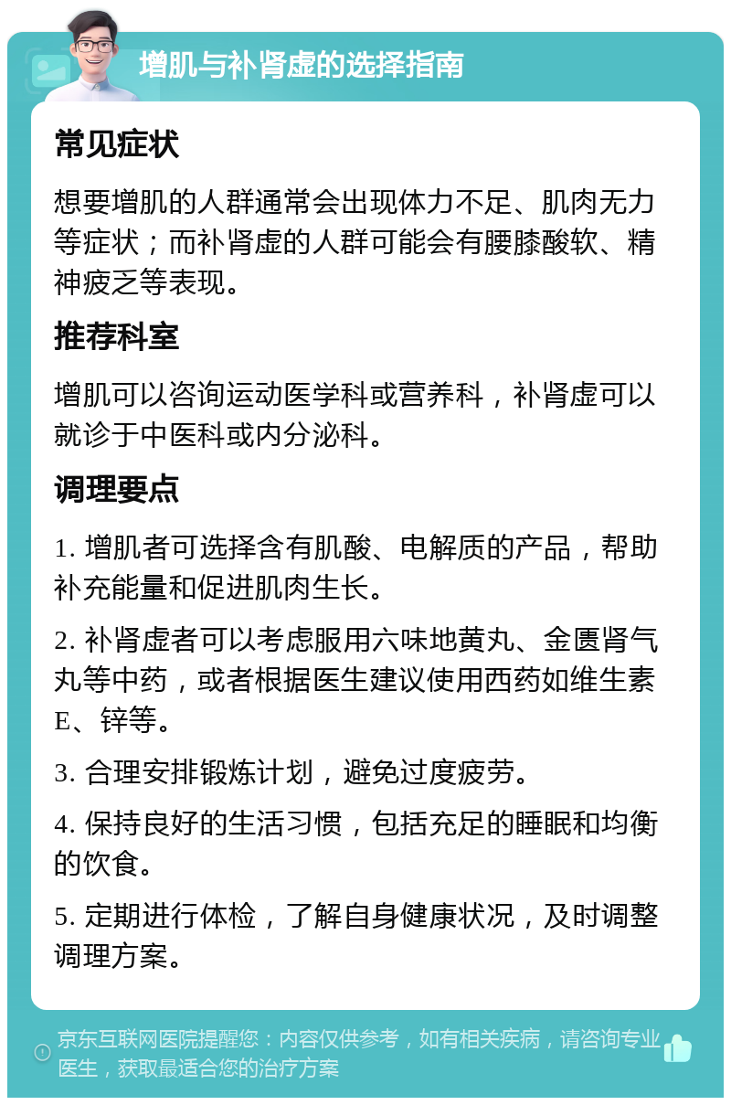 增肌与补肾虚的选择指南 常见症状 想要增肌的人群通常会出现体力不足、肌肉无力等症状；而补肾虚的人群可能会有腰膝酸软、精神疲乏等表现。 推荐科室 增肌可以咨询运动医学科或营养科，补肾虚可以就诊于中医科或内分泌科。 调理要点 1. 增肌者可选择含有肌酸、电解质的产品，帮助补充能量和促进肌肉生长。 2. 补肾虚者可以考虑服用六味地黄丸、金匮肾气丸等中药，或者根据医生建议使用西药如维生素E、锌等。 3. 合理安排锻炼计划，避免过度疲劳。 4. 保持良好的生活习惯，包括充足的睡眠和均衡的饮食。 5. 定期进行体检，了解自身健康状况，及时调整调理方案。