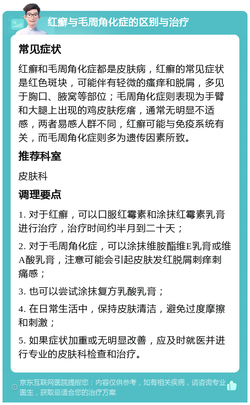 红癣与毛周角化症的区别与治疗 常见症状 红癣和毛周角化症都是皮肤病，红癣的常见症状是红色斑块，可能伴有轻微的瘙痒和脱屑，多见于胸口、腋窝等部位；毛周角化症则表现为手臂和大腿上出现的鸡皮肤疙瘩，通常无明显不适感，两者易感人群不同，红癣可能与免疫系统有关，而毛周角化症则多为遗传因素所致。 推荐科室 皮肤科 调理要点 1. 对于红癣，可以口服红霉素和涂抹红霉素乳膏进行治疗，治疗时间约半月到二十天； 2. 对于毛周角化症，可以涂抹维胺酯维E乳膏或维A酸乳膏，注意可能会引起皮肤发红脱屑刺痒刺痛感； 3. 也可以尝试涂抹复方乳酸乳膏； 4. 在日常生活中，保持皮肤清洁，避免过度摩擦和刺激； 5. 如果症状加重或无明显改善，应及时就医并进行专业的皮肤科检查和治疗。