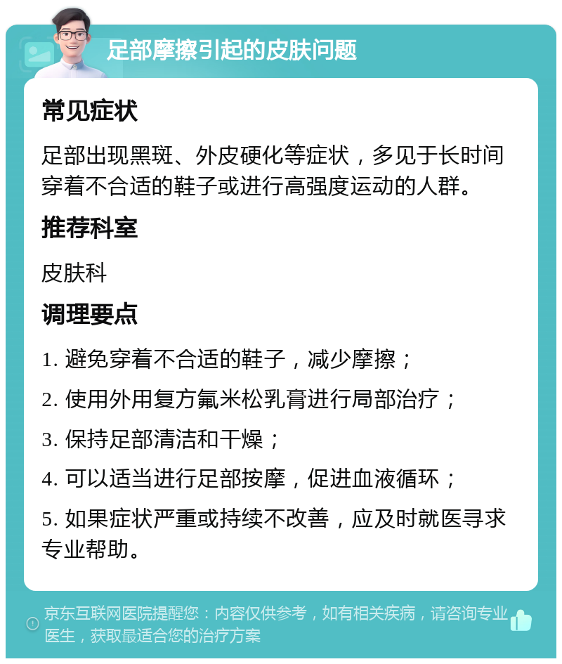 足部摩擦引起的皮肤问题 常见症状 足部出现黑斑、外皮硬化等症状，多见于长时间穿着不合适的鞋子或进行高强度运动的人群。 推荐科室 皮肤科 调理要点 1. 避免穿着不合适的鞋子，减少摩擦； 2. 使用外用复方氟米松乳膏进行局部治疗； 3. 保持足部清洁和干燥； 4. 可以适当进行足部按摩，促进血液循环； 5. 如果症状严重或持续不改善，应及时就医寻求专业帮助。