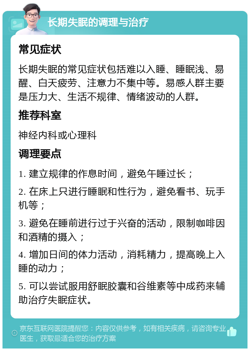 长期失眠的调理与治疗 常见症状 长期失眠的常见症状包括难以入睡、睡眠浅、易醒、白天疲劳、注意力不集中等。易感人群主要是压力大、生活不规律、情绪波动的人群。 推荐科室 神经内科或心理科 调理要点 1. 建立规律的作息时间，避免午睡过长； 2. 在床上只进行睡眠和性行为，避免看书、玩手机等； 3. 避免在睡前进行过于兴奋的活动，限制咖啡因和酒精的摄入； 4. 增加日间的体力活动，消耗精力，提高晚上入睡的动力； 5. 可以尝试服用舒眠胶囊和谷维素等中成药来辅助治疗失眠症状。