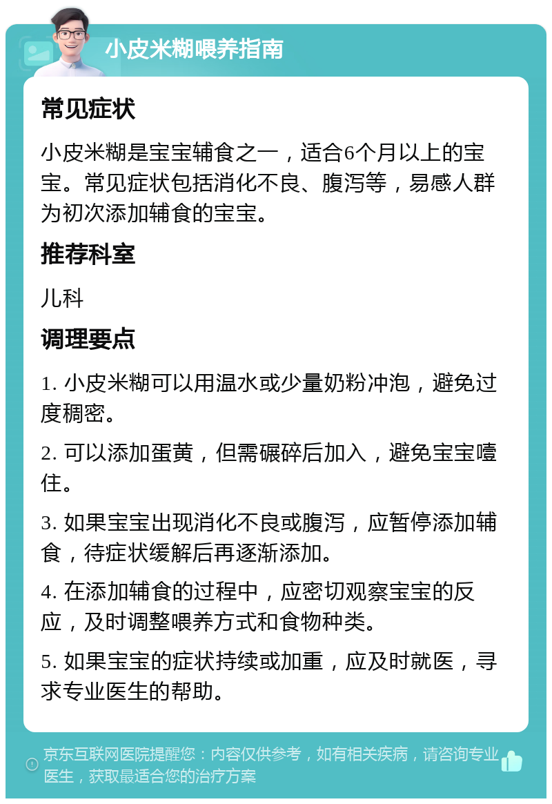 小皮米糊喂养指南 常见症状 小皮米糊是宝宝辅食之一，适合6个月以上的宝宝。常见症状包括消化不良、腹泻等，易感人群为初次添加辅食的宝宝。 推荐科室 儿科 调理要点 1. 小皮米糊可以用温水或少量奶粉冲泡，避免过度稠密。 2. 可以添加蛋黄，但需碾碎后加入，避免宝宝噎住。 3. 如果宝宝出现消化不良或腹泻，应暂停添加辅食，待症状缓解后再逐渐添加。 4. 在添加辅食的过程中，应密切观察宝宝的反应，及时调整喂养方式和食物种类。 5. 如果宝宝的症状持续或加重，应及时就医，寻求专业医生的帮助。