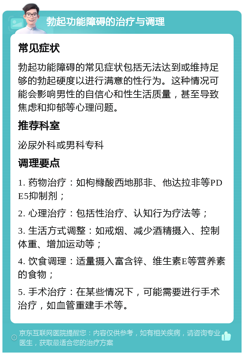 勃起功能障碍的治疗与调理 常见症状 勃起功能障碍的常见症状包括无法达到或维持足够的勃起硬度以进行满意的性行为。这种情况可能会影响男性的自信心和性生活质量，甚至导致焦虑和抑郁等心理问题。 推荐科室 泌尿外科或男科专科 调理要点 1. 药物治疗：如枸橼酸西地那非、他达拉非等PDE5抑制剂； 2. 心理治疗：包括性治疗、认知行为疗法等； 3. 生活方式调整：如戒烟、减少酒精摄入、控制体重、增加运动等； 4. 饮食调理：适量摄入富含锌、维生素E等营养素的食物； 5. 手术治疗：在某些情况下，可能需要进行手术治疗，如血管重建手术等。