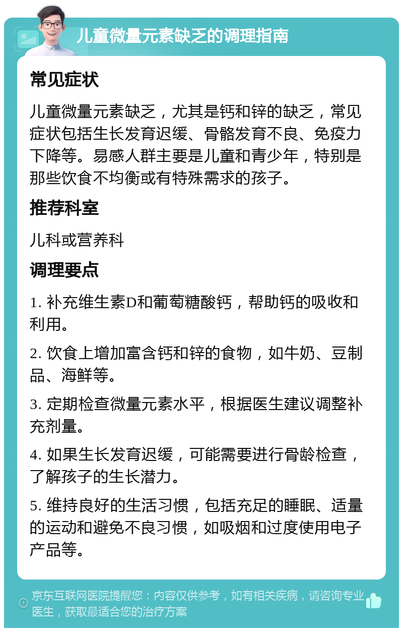 儿童微量元素缺乏的调理指南 常见症状 儿童微量元素缺乏，尤其是钙和锌的缺乏，常见症状包括生长发育迟缓、骨骼发育不良、免疫力下降等。易感人群主要是儿童和青少年，特别是那些饮食不均衡或有特殊需求的孩子。 推荐科室 儿科或营养科 调理要点 1. 补充维生素D和葡萄糖酸钙，帮助钙的吸收和利用。 2. 饮食上增加富含钙和锌的食物，如牛奶、豆制品、海鲜等。 3. 定期检查微量元素水平，根据医生建议调整补充剂量。 4. 如果生长发育迟缓，可能需要进行骨龄检查，了解孩子的生长潜力。 5. 维持良好的生活习惯，包括充足的睡眠、适量的运动和避免不良习惯，如吸烟和过度使用电子产品等。