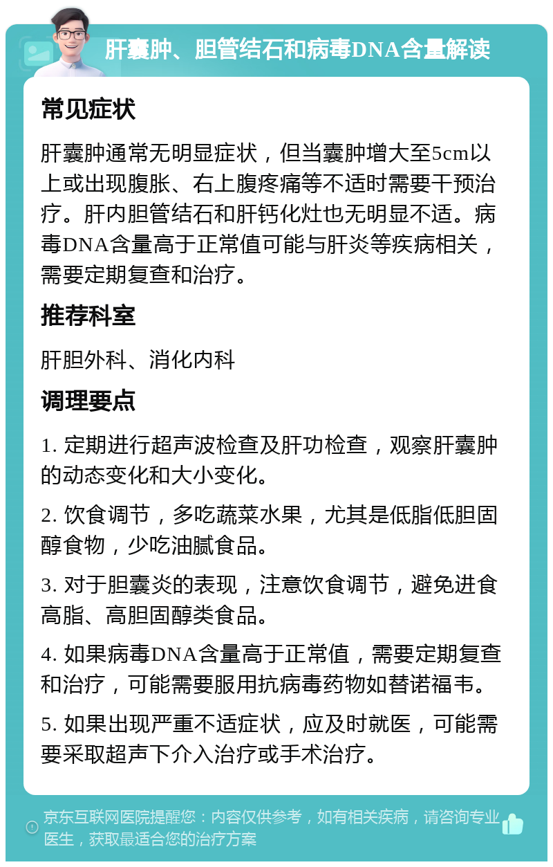 肝囊肿、胆管结石和病毒DNA含量解读 常见症状 肝囊肿通常无明显症状，但当囊肿增大至5cm以上或出现腹胀、右上腹疼痛等不适时需要干预治疗。肝内胆管结石和肝钙化灶也无明显不适。病毒DNA含量高于正常值可能与肝炎等疾病相关，需要定期复查和治疗。 推荐科室 肝胆外科、消化内科 调理要点 1. 定期进行超声波检查及肝功检查，观察肝囊肿的动态变化和大小变化。 2. 饮食调节，多吃蔬菜水果，尤其是低脂低胆固醇食物，少吃油腻食品。 3. 对于胆囊炎的表现，注意饮食调节，避免进食高脂、高胆固醇类食品。 4. 如果病毒DNA含量高于正常值，需要定期复查和治疗，可能需要服用抗病毒药物如替诺福韦。 5. 如果出现严重不适症状，应及时就医，可能需要采取超声下介入治疗或手术治疗。