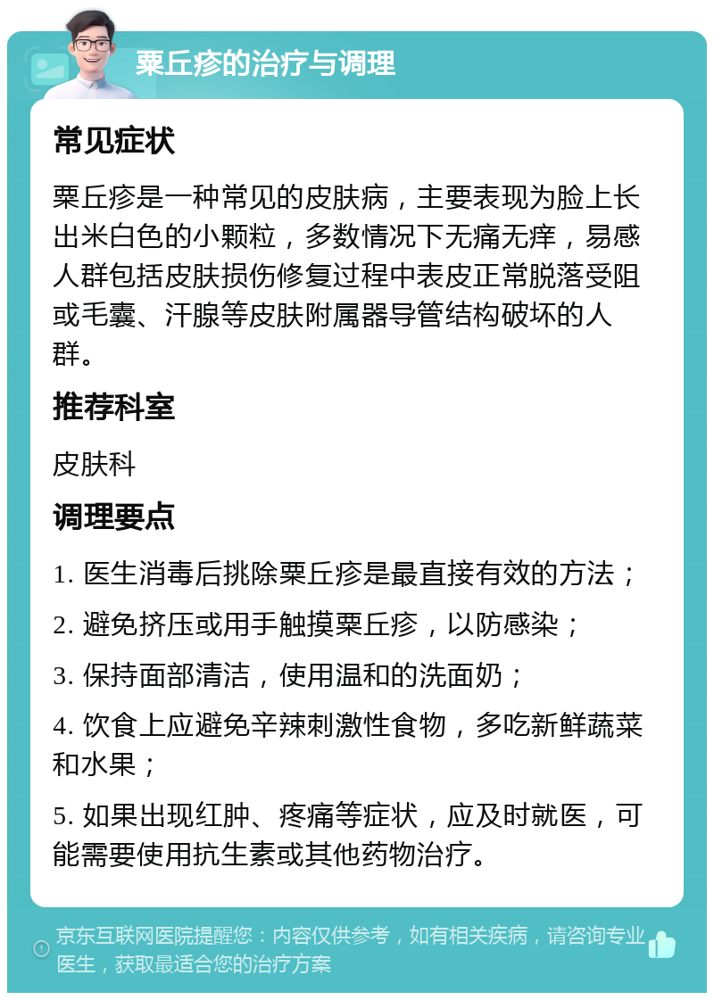 粟丘疹的治疗与调理 常见症状 粟丘疹是一种常见的皮肤病，主要表现为脸上长出米白色的小颗粒，多数情况下无痛无痒，易感人群包括皮肤损伤修复过程中表皮正常脱落受阻或毛囊、汗腺等皮肤附属器导管结构破坏的人群。 推荐科室 皮肤科 调理要点 1. 医生消毒后挑除粟丘疹是最直接有效的方法； 2. 避免挤压或用手触摸粟丘疹，以防感染； 3. 保持面部清洁，使用温和的洗面奶； 4. 饮食上应避免辛辣刺激性食物，多吃新鲜蔬菜和水果； 5. 如果出现红肿、疼痛等症状，应及时就医，可能需要使用抗生素或其他药物治疗。