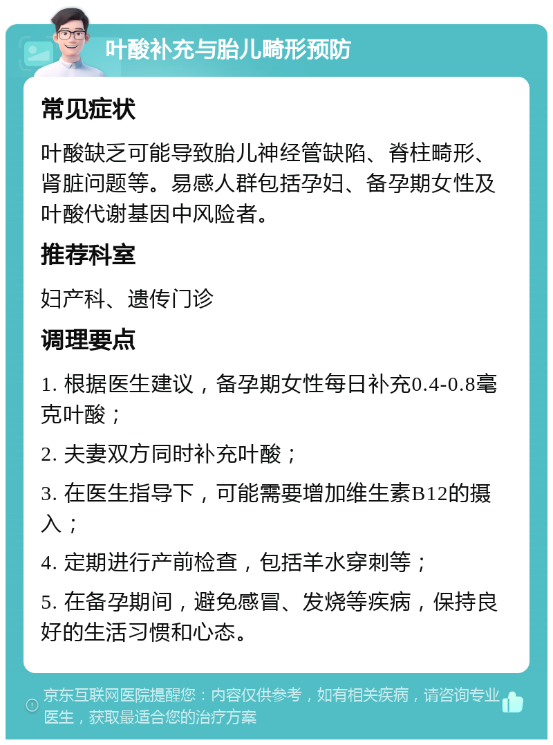 叶酸补充与胎儿畸形预防 常见症状 叶酸缺乏可能导致胎儿神经管缺陷、脊柱畸形、肾脏问题等。易感人群包括孕妇、备孕期女性及叶酸代谢基因中风险者。 推荐科室 妇产科、遗传门诊 调理要点 1. 根据医生建议，备孕期女性每日补充0.4-0.8毫克叶酸； 2. 夫妻双方同时补充叶酸； 3. 在医生指导下，可能需要增加维生素B12的摄入； 4. 定期进行产前检查，包括羊水穿刺等； 5. 在备孕期间，避免感冒、发烧等疾病，保持良好的生活习惯和心态。