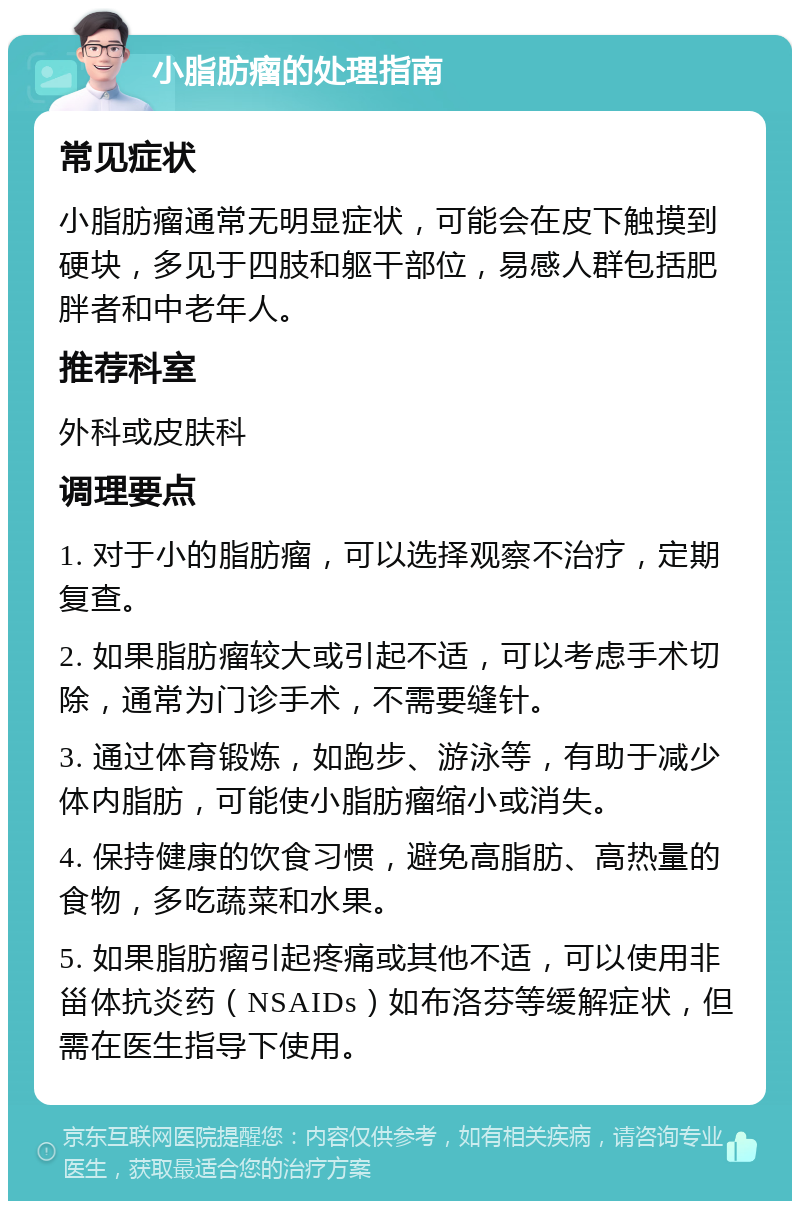 小脂肪瘤的处理指南 常见症状 小脂肪瘤通常无明显症状，可能会在皮下触摸到硬块，多见于四肢和躯干部位，易感人群包括肥胖者和中老年人。 推荐科室 外科或皮肤科 调理要点 1. 对于小的脂肪瘤，可以选择观察不治疗，定期复查。 2. 如果脂肪瘤较大或引起不适，可以考虑手术切除，通常为门诊手术，不需要缝针。 3. 通过体育锻炼，如跑步、游泳等，有助于减少体内脂肪，可能使小脂肪瘤缩小或消失。 4. 保持健康的饮食习惯，避免高脂肪、高热量的食物，多吃蔬菜和水果。 5. 如果脂肪瘤引起疼痛或其他不适，可以使用非甾体抗炎药（NSAIDs）如布洛芬等缓解症状，但需在医生指导下使用。