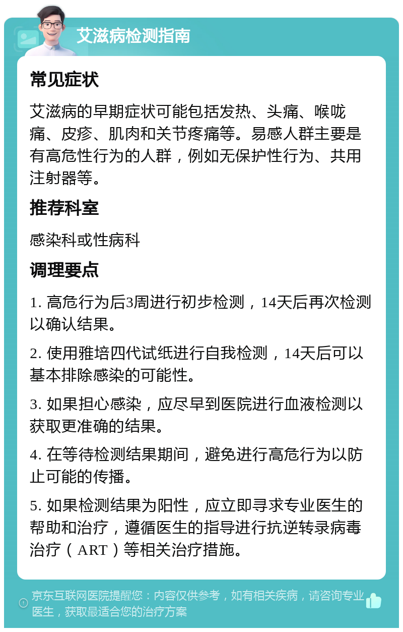 艾滋病检测指南 常见症状 艾滋病的早期症状可能包括发热、头痛、喉咙痛、皮疹、肌肉和关节疼痛等。易感人群主要是有高危性行为的人群，例如无保护性行为、共用注射器等。 推荐科室 感染科或性病科 调理要点 1. 高危行为后3周进行初步检测，14天后再次检测以确认结果。 2. 使用雅培四代试纸进行自我检测，14天后可以基本排除感染的可能性。 3. 如果担心感染，应尽早到医院进行血液检测以获取更准确的结果。 4. 在等待检测结果期间，避免进行高危行为以防止可能的传播。 5. 如果检测结果为阳性，应立即寻求专业医生的帮助和治疗，遵循医生的指导进行抗逆转录病毒治疗（ART）等相关治疗措施。