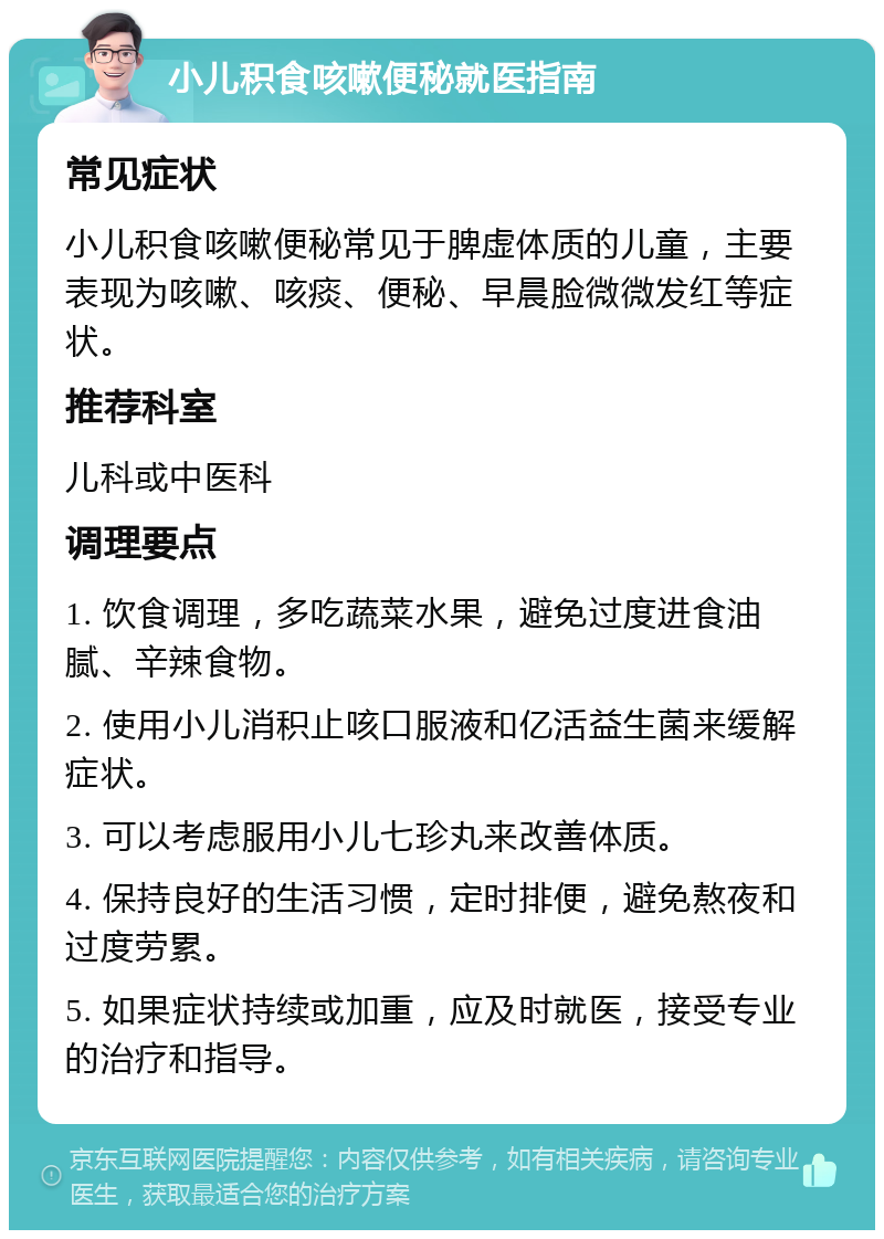 小儿积食咳嗽便秘就医指南 常见症状 小儿积食咳嗽便秘常见于脾虚体质的儿童，主要表现为咳嗽、咳痰、便秘、早晨脸微微发红等症状。 推荐科室 儿科或中医科 调理要点 1. 饮食调理，多吃蔬菜水果，避免过度进食油腻、辛辣食物。 2. 使用小儿消积止咳口服液和亿活益生菌来缓解症状。 3. 可以考虑服用小儿七珍丸来改善体质。 4. 保持良好的生活习惯，定时排便，避免熬夜和过度劳累。 5. 如果症状持续或加重，应及时就医，接受专业的治疗和指导。