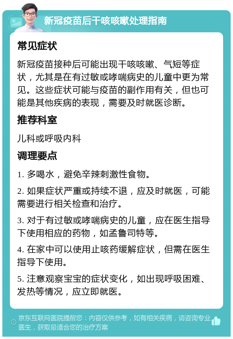 新冠疫苗后干咳咳嗽处理指南 常见症状 新冠疫苗接种后可能出现干咳咳嗽、气短等症状，尤其是在有过敏或哮喘病史的儿童中更为常见。这些症状可能与疫苗的副作用有关，但也可能是其他疾病的表现，需要及时就医诊断。 推荐科室 儿科或呼吸内科 调理要点 1. 多喝水，避免辛辣刺激性食物。 2. 如果症状严重或持续不退，应及时就医，可能需要进行相关检查和治疗。 3. 对于有过敏或哮喘病史的儿童，应在医生指导下使用相应的药物，如孟鲁司特等。 4. 在家中可以使用止咳药缓解症状，但需在医生指导下使用。 5. 注意观察宝宝的症状变化，如出现呼吸困难、发热等情况，应立即就医。