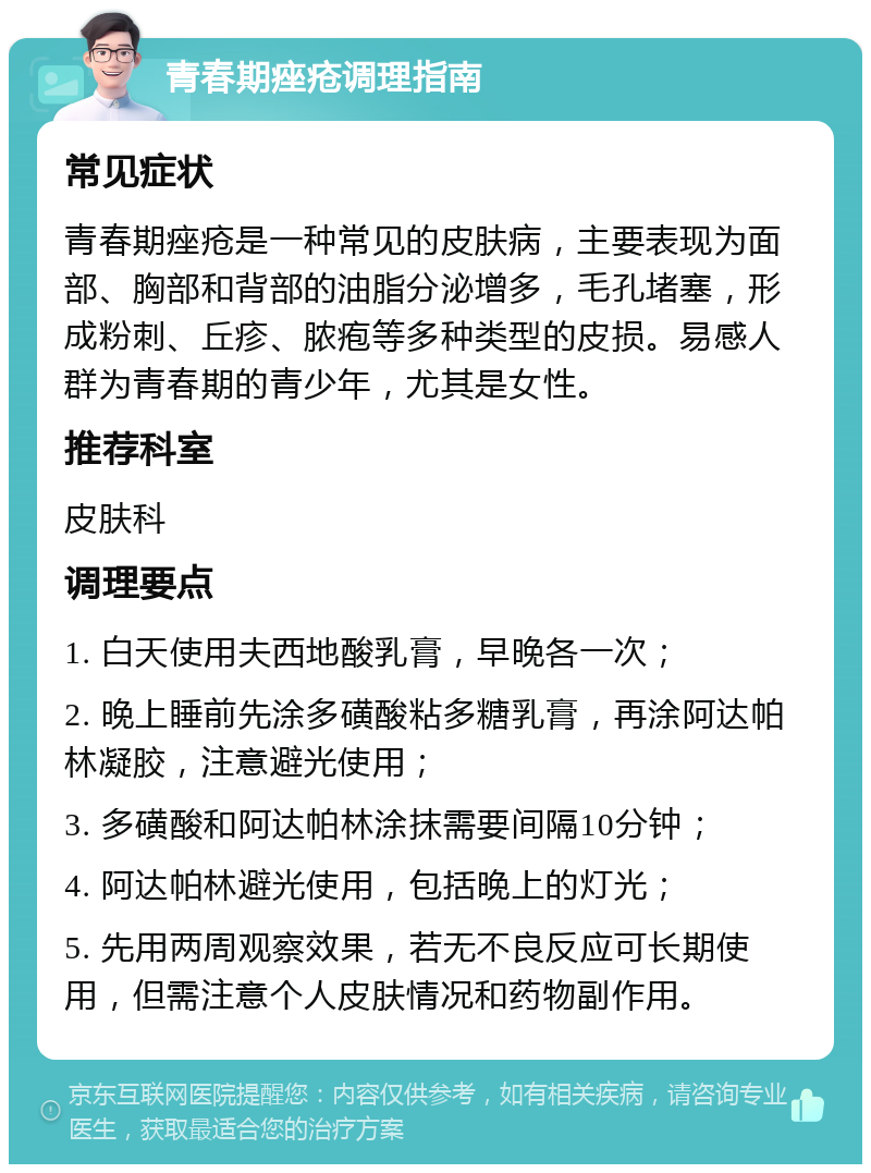 青春期痤疮调理指南 常见症状 青春期痤疮是一种常见的皮肤病，主要表现为面部、胸部和背部的油脂分泌增多，毛孔堵塞，形成粉刺、丘疹、脓疱等多种类型的皮损。易感人群为青春期的青少年，尤其是女性。 推荐科室 皮肤科 调理要点 1. 白天使用夫西地酸乳膏，早晚各一次； 2. 晚上睡前先涂多磺酸粘多糖乳膏，再涂阿达帕林凝胶，注意避光使用； 3. 多磺酸和阿达帕林涂抹需要间隔10分钟； 4. 阿达帕林避光使用，包括晚上的灯光； 5. 先用两周观察效果，若无不良反应可长期使用，但需注意个人皮肤情况和药物副作用。