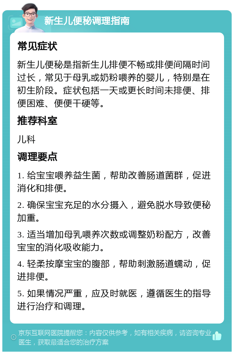 新生儿便秘调理指南 常见症状 新生儿便秘是指新生儿排便不畅或排便间隔时间过长，常见于母乳或奶粉喂养的婴儿，特别是在初生阶段。症状包括一天或更长时间未排便、排便困难、便便干硬等。 推荐科室 儿科 调理要点 1. 给宝宝喂养益生菌，帮助改善肠道菌群，促进消化和排便。 2. 确保宝宝充足的水分摄入，避免脱水导致便秘加重。 3. 适当增加母乳喂养次数或调整奶粉配方，改善宝宝的消化吸收能力。 4. 轻柔按摩宝宝的腹部，帮助刺激肠道蠕动，促进排便。 5. 如果情况严重，应及时就医，遵循医生的指导进行治疗和调理。