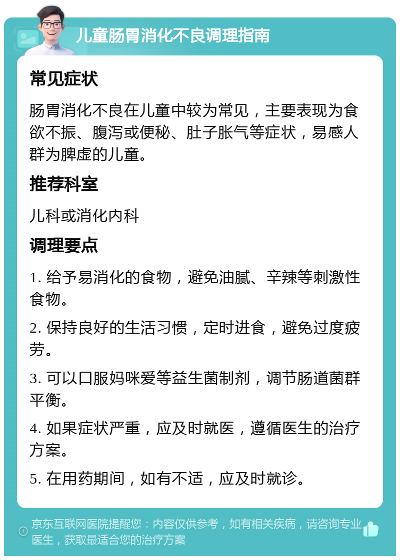 儿童肠胃消化不良调理指南 常见症状 肠胃消化不良在儿童中较为常见，主要表现为食欲不振、腹泻或便秘、肚子胀气等症状，易感人群为脾虚的儿童。 推荐科室 儿科或消化内科 调理要点 1. 给予易消化的食物，避免油腻、辛辣等刺激性食物。 2. 保持良好的生活习惯，定时进食，避免过度疲劳。 3. 可以口服妈咪爱等益生菌制剂，调节肠道菌群平衡。 4. 如果症状严重，应及时就医，遵循医生的治疗方案。 5. 在用药期间，如有不适，应及时就诊。