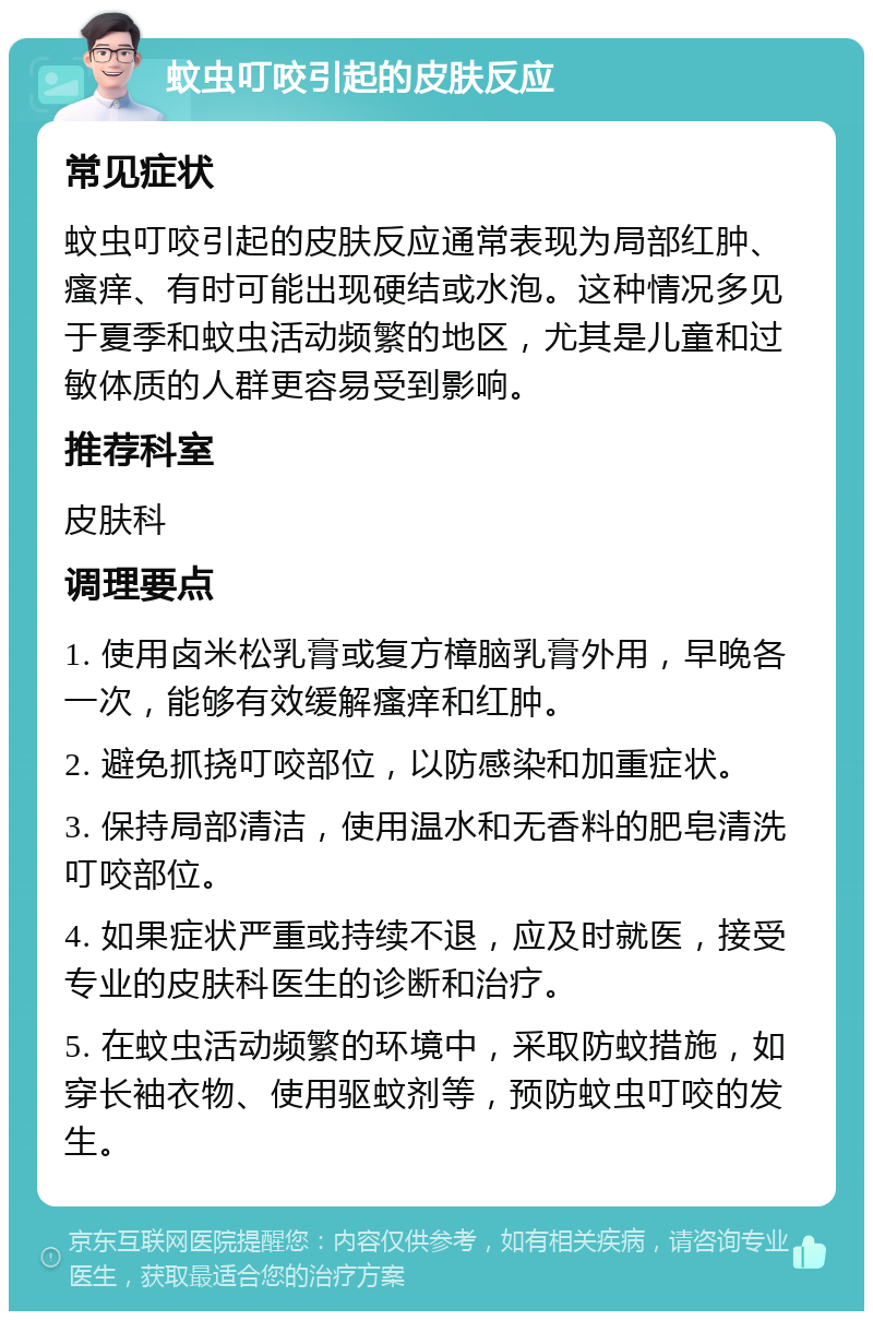 蚊虫叮咬引起的皮肤反应 常见症状 蚊虫叮咬引起的皮肤反应通常表现为局部红肿、瘙痒、有时可能出现硬结或水泡。这种情况多见于夏季和蚊虫活动频繁的地区，尤其是儿童和过敏体质的人群更容易受到影响。 推荐科室 皮肤科 调理要点 1. 使用卤米松乳膏或复方樟脑乳膏外用，早晚各一次，能够有效缓解瘙痒和红肿。 2. 避免抓挠叮咬部位，以防感染和加重症状。 3. 保持局部清洁，使用温水和无香料的肥皂清洗叮咬部位。 4. 如果症状严重或持续不退，应及时就医，接受专业的皮肤科医生的诊断和治疗。 5. 在蚊虫活动频繁的环境中，采取防蚊措施，如穿长袖衣物、使用驱蚊剂等，预防蚊虫叮咬的发生。