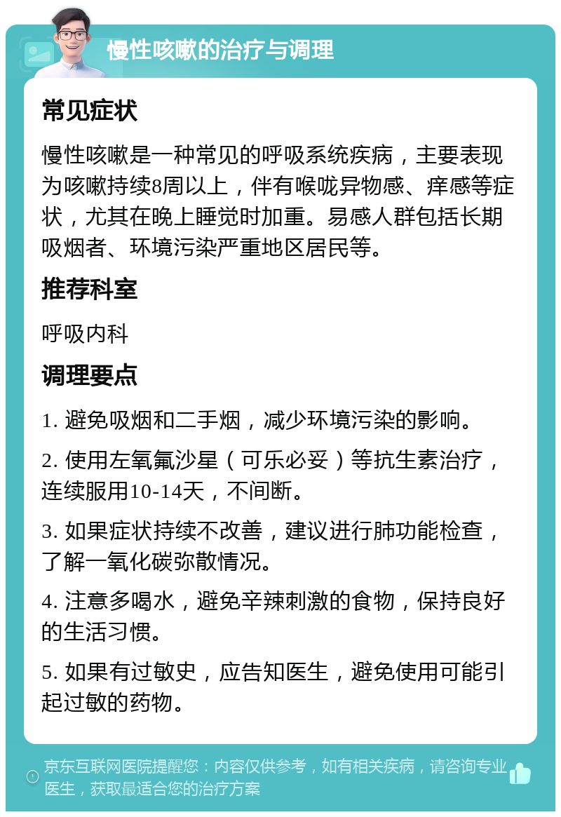 慢性咳嗽的治疗与调理 常见症状 慢性咳嗽是一种常见的呼吸系统疾病，主要表现为咳嗽持续8周以上，伴有喉咙异物感、痒感等症状，尤其在晚上睡觉时加重。易感人群包括长期吸烟者、环境污染严重地区居民等。 推荐科室 呼吸内科 调理要点 1. 避免吸烟和二手烟，减少环境污染的影响。 2. 使用左氧氟沙星（可乐必妥）等抗生素治疗，连续服用10-14天，不间断。 3. 如果症状持续不改善，建议进行肺功能检查，了解一氧化碳弥散情况。 4. 注意多喝水，避免辛辣刺激的食物，保持良好的生活习惯。 5. 如果有过敏史，应告知医生，避免使用可能引起过敏的药物。