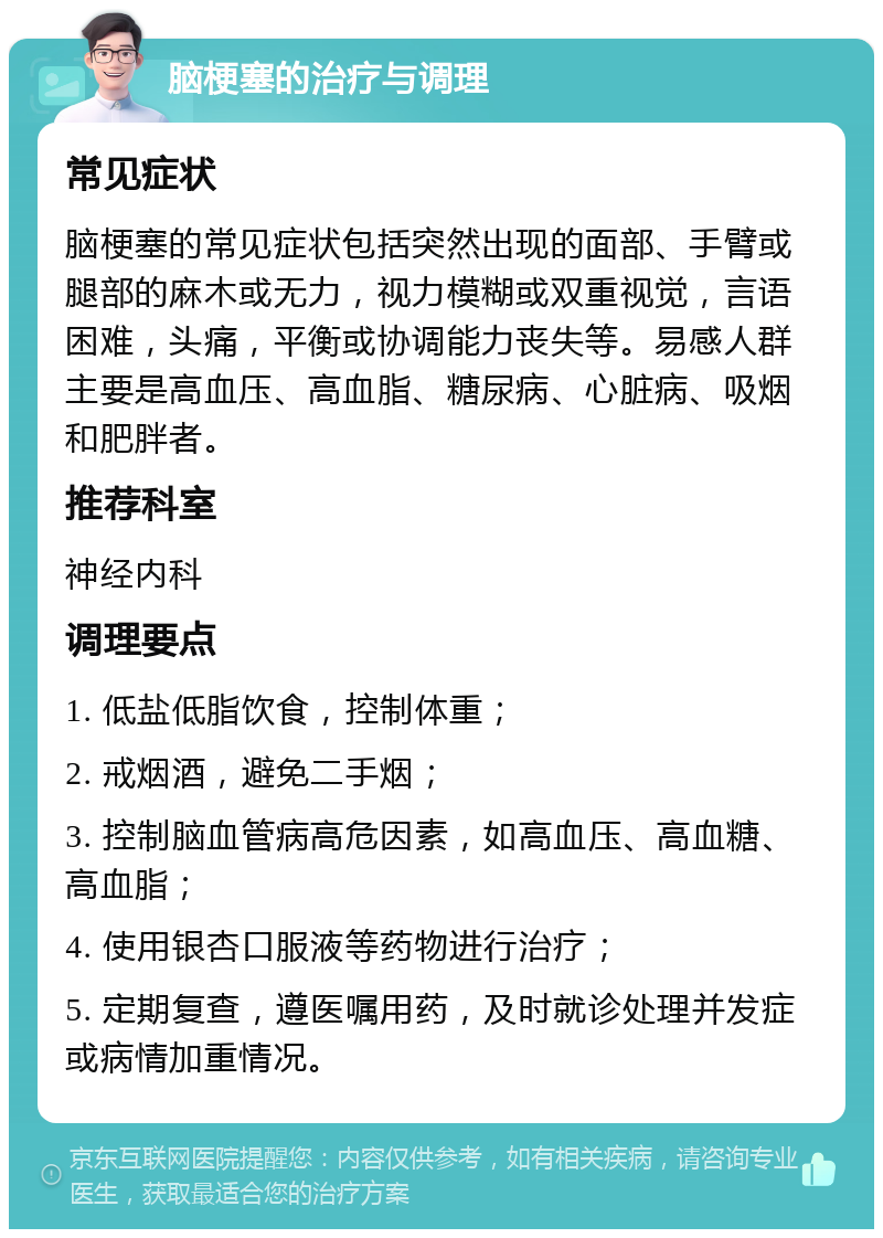 脑梗塞的治疗与调理 常见症状 脑梗塞的常见症状包括突然出现的面部、手臂或腿部的麻木或无力，视力模糊或双重视觉，言语困难，头痛，平衡或协调能力丧失等。易感人群主要是高血压、高血脂、糖尿病、心脏病、吸烟和肥胖者。 推荐科室 神经内科 调理要点 1. 低盐低脂饮食，控制体重； 2. 戒烟酒，避免二手烟； 3. 控制脑血管病高危因素，如高血压、高血糖、高血脂； 4. 使用银杏口服液等药物进行治疗； 5. 定期复查，遵医嘱用药，及时就诊处理并发症或病情加重情况。