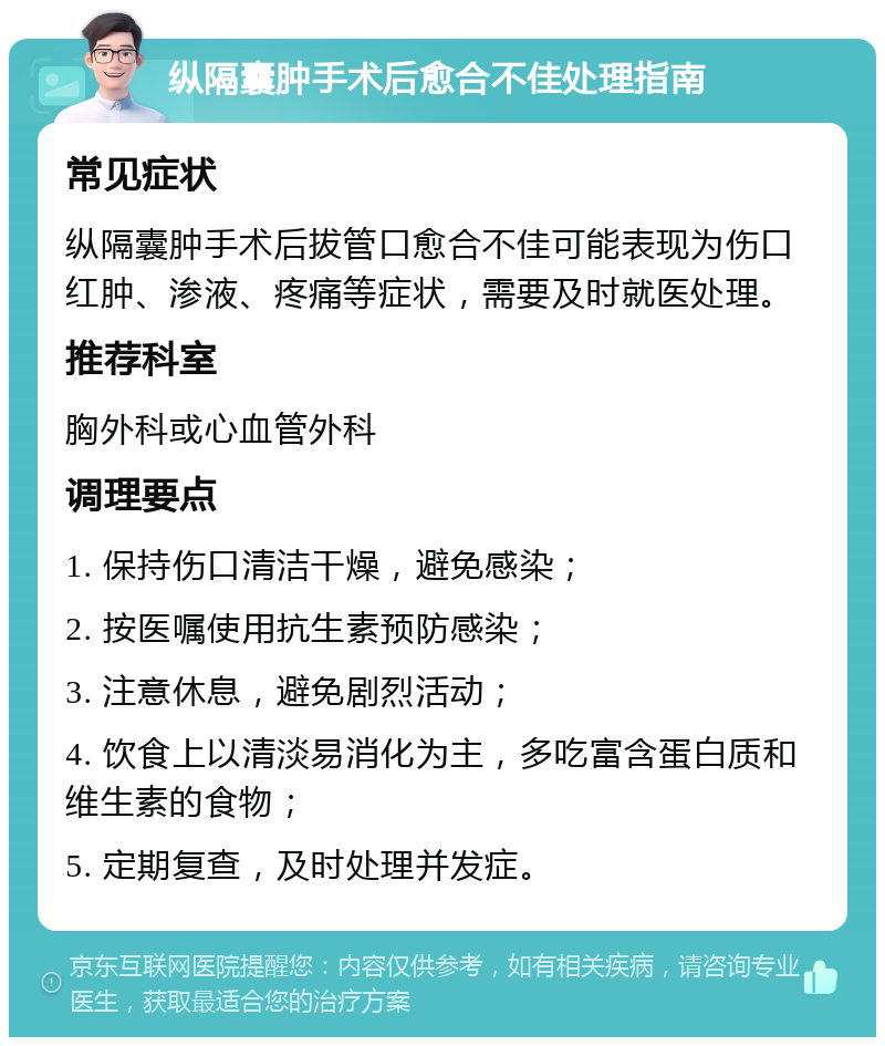 纵隔囊肿手术后愈合不佳处理指南 常见症状 纵隔囊肿手术后拔管口愈合不佳可能表现为伤口红肿、渗液、疼痛等症状，需要及时就医处理。 推荐科室 胸外科或心血管外科 调理要点 1. 保持伤口清洁干燥，避免感染； 2. 按医嘱使用抗生素预防感染； 3. 注意休息，避免剧烈活动； 4. 饮食上以清淡易消化为主，多吃富含蛋白质和维生素的食物； 5. 定期复查，及时处理并发症。