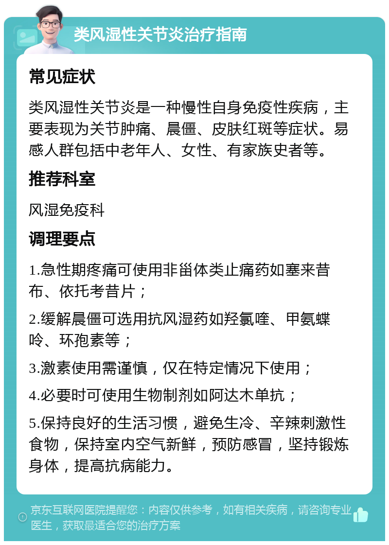 类风湿性关节炎治疗指南 常见症状 类风湿性关节炎是一种慢性自身免疫性疾病，主要表现为关节肿痛、晨僵、皮肤红斑等症状。易感人群包括中老年人、女性、有家族史者等。 推荐科室 风湿免疫科 调理要点 1.急性期疼痛可使用非甾体类止痛药如塞来昔布、依托考昔片； 2.缓解晨僵可选用抗风湿药如羟氯喹、甲氨蝶呤、环孢素等； 3.激素使用需谨慎，仅在特定情况下使用； 4.必要时可使用生物制剂如阿达木单抗； 5.保持良好的生活习惯，避免生冷、辛辣刺激性食物，保持室内空气新鲜，预防感冒，坚持锻炼身体，提高抗病能力。