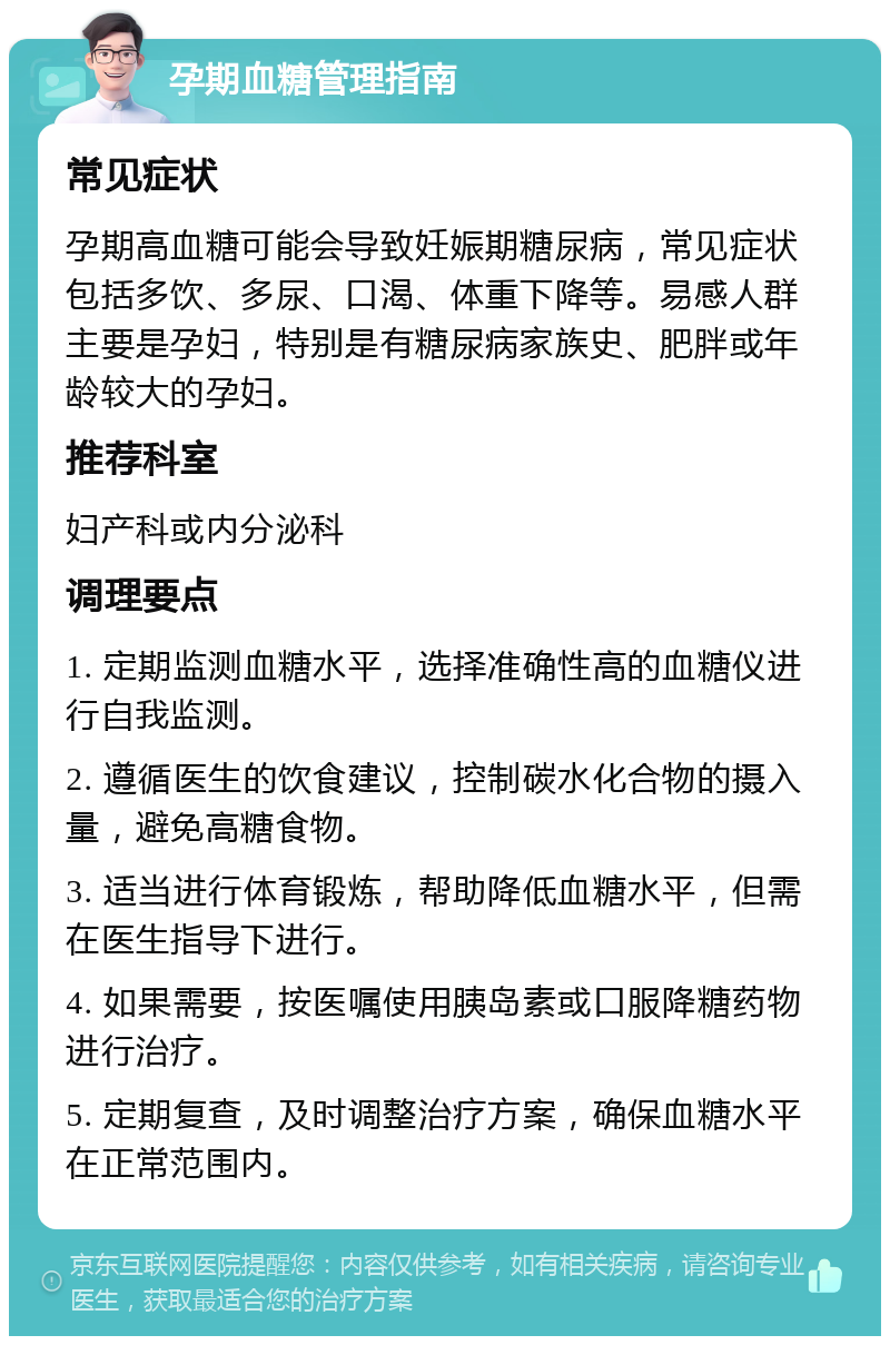 孕期血糖管理指南 常见症状 孕期高血糖可能会导致妊娠期糖尿病，常见症状包括多饮、多尿、口渴、体重下降等。易感人群主要是孕妇，特别是有糖尿病家族史、肥胖或年龄较大的孕妇。 推荐科室 妇产科或内分泌科 调理要点 1. 定期监测血糖水平，选择准确性高的血糖仪进行自我监测。 2. 遵循医生的饮食建议，控制碳水化合物的摄入量，避免高糖食物。 3. 适当进行体育锻炼，帮助降低血糖水平，但需在医生指导下进行。 4. 如果需要，按医嘱使用胰岛素或口服降糖药物进行治疗。 5. 定期复查，及时调整治疗方案，确保血糖水平在正常范围内。