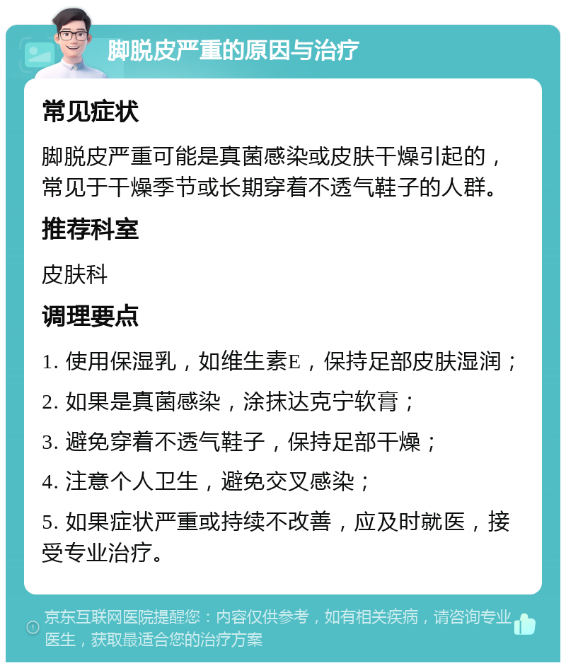 脚脱皮严重的原因与治疗 常见症状 脚脱皮严重可能是真菌感染或皮肤干燥引起的，常见于干燥季节或长期穿着不透气鞋子的人群。 推荐科室 皮肤科 调理要点 1. 使用保湿乳，如维生素E，保持足部皮肤湿润； 2. 如果是真菌感染，涂抹达克宁软膏； 3. 避免穿着不透气鞋子，保持足部干燥； 4. 注意个人卫生，避免交叉感染； 5. 如果症状严重或持续不改善，应及时就医，接受专业治疗。