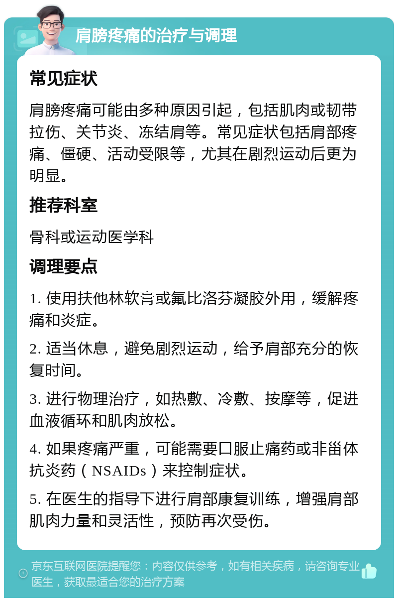 肩膀疼痛的治疗与调理 常见症状 肩膀疼痛可能由多种原因引起，包括肌肉或韧带拉伤、关节炎、冻结肩等。常见症状包括肩部疼痛、僵硬、活动受限等，尤其在剧烈运动后更为明显。 推荐科室 骨科或运动医学科 调理要点 1. 使用扶他林软膏或氟比洛芬凝胶外用，缓解疼痛和炎症。 2. 适当休息，避免剧烈运动，给予肩部充分的恢复时间。 3. 进行物理治疗，如热敷、冷敷、按摩等，促进血液循环和肌肉放松。 4. 如果疼痛严重，可能需要口服止痛药或非甾体抗炎药（NSAIDs）来控制症状。 5. 在医生的指导下进行肩部康复训练，增强肩部肌肉力量和灵活性，预防再次受伤。