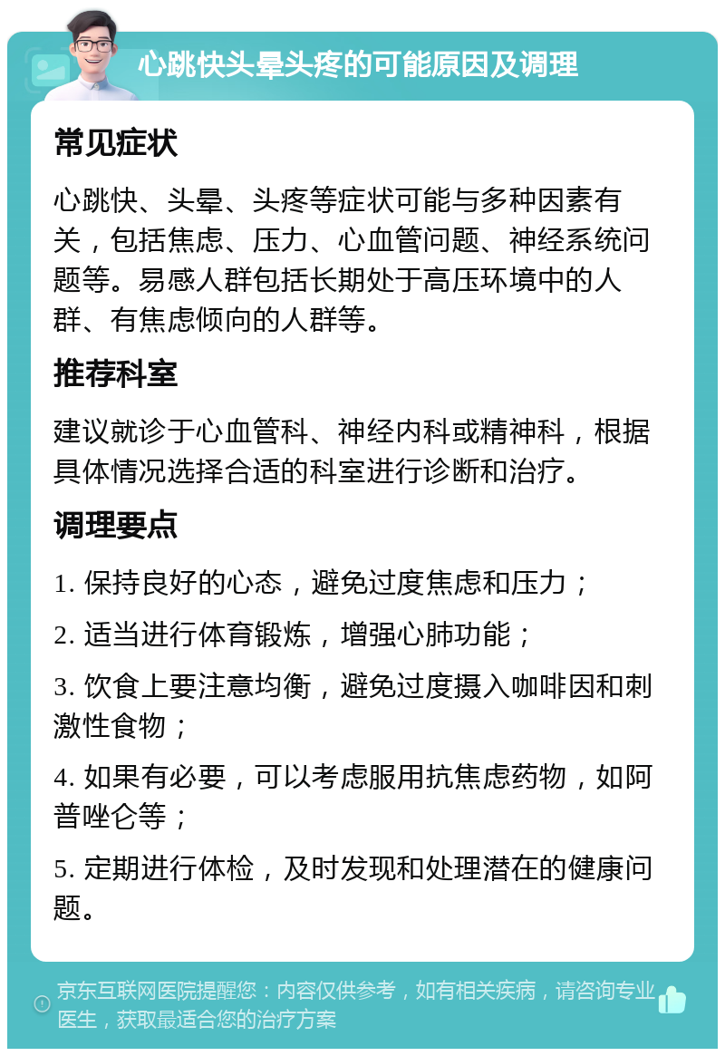 心跳快头晕头疼的可能原因及调理 常见症状 心跳快、头晕、头疼等症状可能与多种因素有关，包括焦虑、压力、心血管问题、神经系统问题等。易感人群包括长期处于高压环境中的人群、有焦虑倾向的人群等。 推荐科室 建议就诊于心血管科、神经内科或精神科，根据具体情况选择合适的科室进行诊断和治疗。 调理要点 1. 保持良好的心态，避免过度焦虑和压力； 2. 适当进行体育锻炼，增强心肺功能； 3. 饮食上要注意均衡，避免过度摄入咖啡因和刺激性食物； 4. 如果有必要，可以考虑服用抗焦虑药物，如阿普唑仑等； 5. 定期进行体检，及时发现和处理潜在的健康问题。