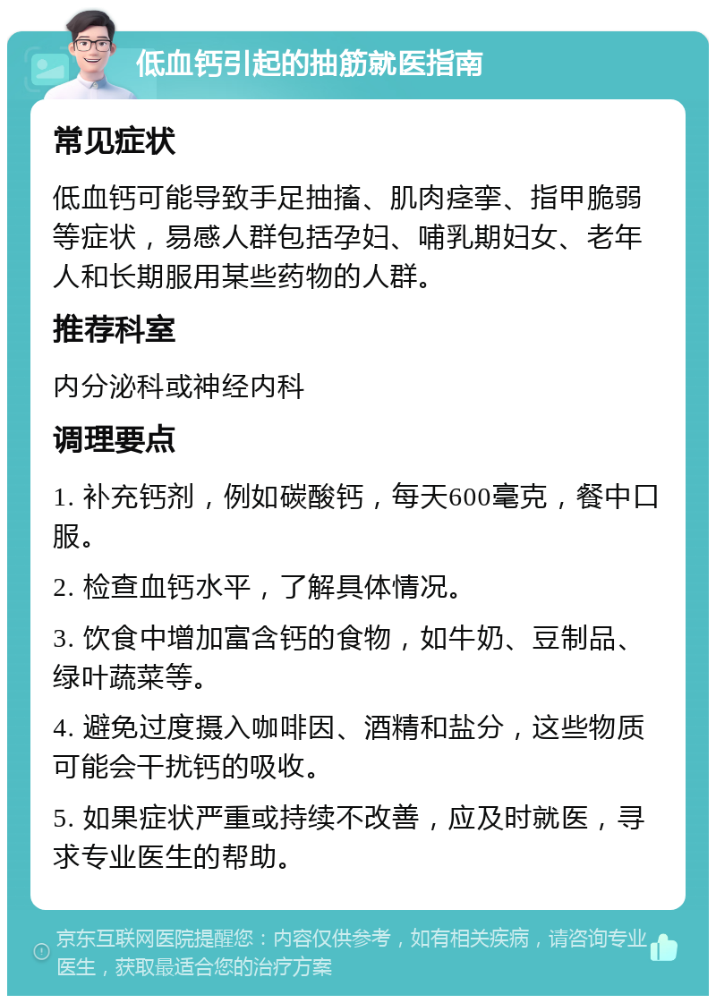 低血钙引起的抽筋就医指南 常见症状 低血钙可能导致手足抽搐、肌肉痉挛、指甲脆弱等症状，易感人群包括孕妇、哺乳期妇女、老年人和长期服用某些药物的人群。 推荐科室 内分泌科或神经内科 调理要点 1. 补充钙剂，例如碳酸钙，每天600毫克，餐中口服。 2. 检查血钙水平，了解具体情况。 3. 饮食中增加富含钙的食物，如牛奶、豆制品、绿叶蔬菜等。 4. 避免过度摄入咖啡因、酒精和盐分，这些物质可能会干扰钙的吸收。 5. 如果症状严重或持续不改善，应及时就医，寻求专业医生的帮助。